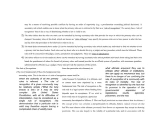 what ultimate argument they use to
criticize other officials or institutions.
We can apply no mechanical test, but
there is no danger of our confusing the
rule of recognition of a community with
its rules of morality. The rule of
recognition is identified by the fact that
its province is the operation of the
governmental apparatus of
legislatures, courts, agencies,
policemen, and the rest.
which the authority of all the primary
rules is referred. s The rule of
recognition of a given community may
be relatively simple (‘What the king
enacts is law’) or it may be very
complex (the United States
Constitution, with all its difficulties of
interpretation, may be considered as a
single rule of recognition). The
demonstration that a particular rule is
valid may therefore require tracing a
complicated chain of validity back
may be a means of resolving possible conflicts by having an order of superiority (e.g. a proclamation overriding judicial decisions). A
secondary rule which enables one to know what the primary rules are is referred to by Hart as a ‘rule of recognition’. If a society has a ‘rule of
recognition’ then it has a way of determining whether a law is valid or not.
2) The other defect that the rules are static can be remedied by having secondary rules that provide for ways in which the primary rules can be
changed. Secondary rules of this kind, which are known as ‘rules ofchange’ may specify the persons who are to have power to alter the law,
and lay down the procedure to be followed in order to do so.
3) The third defect mentioned above under (3) can be remedied by having secondary rules which enable any individual to find out whether or not
a primary rule has been broken. Such rules can lay down who is to decide this (e.g. a judge) and any procedure which must be followed. These
rules will be concerned with judges, courts, jurisdiction and judgments. These are rules of adjudication
4) The defect which we set out under (4) above can be remedied by having secondary rules which prohibit individuals from taking into their own
hands the punishment of others for breach of primary rules, and instead provide for an official system of penalties, with maximum penalties,
administered by officials (e.g. a judge). These rules provide the sanctions of the system.
The Rule of Recognition from that particular rule ultimately to
s The most fundamental of these the fundamental rule.
secondary rules. This is the rule to s A rule of recognition cannot itself be
valid, because by hypothesis it is ultimate, and
so cannot meet tests stipulated by a more
fundamental rule. The rule of recognition is the
sole rule in a legal system whose binding force
depends upon its acceptance. If we wish to
know what rule of recognition a particular
community has adopted or follows, E. Hart and legal positivism we must observe how its citizens, s
His concept of law was certainly a and particularly its officials, behave. radical revision of what
had We must observe what ultimate previously been known as arguments they accept as showing
positivism. This was due largely to the validity of a particular rule, and its association with the
 