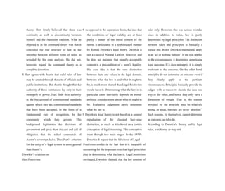 theory. Hart firmly believed that there was
continuity as well as discontinuity between
himself and the Austinian tradition. What he
objected to in the command theory was that it
concealed the real structure of law as the
interplay between different types of rules, as
revealed by his own analysis. He did not,
however, regard the command theory as a
complete distortion.
S Hart agrees with Austin that valid rules of law
may be created through the acts of officials and
public institutions. But Austin thought that the
authority of these institutions lay only in their
monopoly of power. Hart finds their authority
in the background of constitutional standards
against which they act, constitutional standards
that have been accepted, in the form of a
fundamental rule of recognition, by the
community which they govern. This
background legitimates the decisions of
government and gives them the cast and call of
obligation that the naked commands of
Austin’s sovereign lacks. Thus Hart’s criterion
for the unity of a legal system is more general
than Austin’s.
Dworkin’s criticism on
Hart/Positivism
S As opposed to the separation thesis, the idea that
the conditions of legal validity are at least
partly a matter of the moral content of the
norms is articulated in a sophisticated manner
by Ronald Dworkin's legal theory. Dworkin is
not a classical Natural Lawyer, however, and
he does not maintain that morally acceptable
content is a precondition of a norm's legality.
His core idea is that the very distinction
between facts and values in the legal domain,
between what the law is and what it ought to
be, is much more blurred than Legal Positivism
would have it: Determining what the law is in
particular cases inevitably depends on moral-
political considerations about what it ought to
be. Evaluative judgments partly determine
what the law is.
S Dworkin's legal theory is not based on a general
repudiation of the classical fact-value
distinction, as much as it is based on a certain
conception of legal reasoning. This conception
went through two main stages. In the 1970's
Dworkin S argued that the falsehood of Legal
Positivism resides in the fact that it is incapable of
accounting for the important role that legal principles
play in determining what the law is. Legal positivism
envisaged, Dworkin claimed, that the law consists of
rules only. However, this is a serious mistake,
since in addition to rules, law is partly
determined by legal principles. The distinction
between rules and principles is basically a
logical one. Rules, Dworkin maintained, apply
in an ‘all or nothing fashion’. If the rule applies
to the circumstances, it determines a particular
legal outcome. If it does not apply, it is simply
irrelevant to the outcome. On the other hand,
principles do not determine an outcome even if
they clearly apply to the pertinent
circumstances. Principles basically provide the
judges with a reason to decide the case one
way or the other, and hence they only have a
dimension of weight. That is, the reasons
provided by the principle may be relatively
strong, or weak, but they are never ‘absolute’.
Such reasons, by themselves, cannot determine
an outcome, as rules do.
According to Dworkin's theory, unlike legal
rules, which may or may not
 