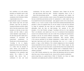 have something to do with morality,
principles are essentially moral in their
content. It is, in fact, partly a moral
consideration which determines whether
a legal principle exists or not.
s Legal principles occupy an intermediary
space between legal rules and moral
principles. Legal rules are posited by
recognized institutions and their validity
derives from their enacted source. Moral
principles are what they are due to their
content, and their validity is purely
content dependent. Legal principles, on
the other hand, gain their validity from a
combination of source-based and
content-based considerations. As
Dworkin put it in the most general terms:
‘According to law as integrity,
propositions of law are true if they figure
in or follow from the principles of
justice, fairness, and procedural due
process that provide the best constructive
interpretation of the community's legal
practice.’ The s validity of a legal
principle then, derives, from a
combination of facts and moral
considerations. The facts concern the
past legal decisions which have taken
place in the relevant domain, and the
considerations of morals and politics concern
the ways in which those past decisions can best
be accounted for by the correct moral principle.
Needless to say, if such an account of legal
principles is correct, the separation thesis can
no longer be maintained. But many legal
philosophers doubt that there are legal
principles of the kind Dworkin envisaged.
There is an alternative, more natural way to
account for the distinction between rules and
principles in the law: the relevant difference
concerns the level of generality, or vagueness,
of the norm-act prescribed by the pertinent
legal norm. Legal norms can be more or less
general, or vague, in their definition of the
norm-act prescribed by the rule, and the more
general or vague they are, the more they tend to
have those quasi-logical features Dworkin
attributes to principles.
In the 1980's Dworkin radicalized his views
about these issues, striving to ground his anti-
positivist legal theory on a general theory of
interpretation, and emphasizing law's profound
interpretative nature. Despite the fact that
Dworkin's interpretative theory of law is
extremely sophisticated and complex, the
essence of his argument from interpretation can
be summarized in a rather simple way. The
main argument consists of two main premises.
The first thesis maintains that determining what
the law requires in each and every particular
case necessarily involves an interpretative
reasoning. Any statement of the form
“According to the law in S, x has a right/duty
etc., to y” is a conclusion of some interpretation
or other. Now, according to the second premise,
interpretation always involves evaluative
considerations. More precisely, perhaps,
interpretation is neither purely a matter of
determining facts, nor is it a matter of
evaluative judgment per se, but an inseparable
mixture of both. Clearly enough, one who
accepts both these theses must conclude that the
separation thesis is fundamentally flawed. If
Dworkin is correct about both theses, it surely
follows that determining what the law requires
always involves evaluative considerations.
Both of Dworkin's two theses are highly
contestable. Some legal
 