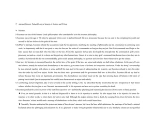 > Ancient Greece: Natural Law as Source of Justice and Virtue
> Socrates
S Socrates was one of the famous Greek philosophers who contributed a lot to the western philosophy.
S Socrates was at the age of 70 when he appeared before court to defend himself. He was prosecuted because he was said to be corrupting the youth and
second he did not believe in the gods of the state.
S In Plato’s Apology, Socrates refuted the accusations made by his opponents. Justifying his teaching of philosophy and his consistency in continuing same
work, he importantly said that it was good to obey the law and the order of a commander so long as they are just. But if the command was illegal or the
laws unjust, then no man shall obey the order or the laws. From this argument he had also developed the principle that the command of god is more
pious and just and as a result it is above and beyond any other human laws. Hence, it is wise to obey god’s command than human laws when they are in
conflict. He believed that he was commanded by god to teach people philosophy, to question and convince them whenever he got the chance.
S Just law, for Socrates, is measured based on the perfect laws of the gods. If the laws are unjust and unholy we shall refuse obedience. In the case of Leon
the Salamis, namely his refusal and disobedience of the order to go to arrest Leon of Salamis fall under this conclusion. Under the thirty’s dictatorship
he was ordered, together with others, to arrest and kill this man just for the sake of taking/stealing his property, and Socrates refused to obey the order
since the order by itself was unjust. At this time too there was a government and this government had laws to this effect. Socrates did not say that he
refused because they were not legitimate governments. His disobedience was rather based on the idea that arresting Leon of Salamis with intent of
putting him to death (just to expropriate his wealth) was characterized as unjust and unholy.
S A conflicting, and yet important, idea of law is found in the second writing, Crito. He subscribed that he would obey the laws irrespective of their moral
values, whether they are just or not. Socrates was unsuccessful in his argument and was sent to prison preceding his death.
S Socrates justified the coercive power of the state laws (positive law) and thereby upholding and respecting the decision of the courts on three grounds.
★ First, on moral grounds, in that it is bad and disgraceful to harm or to do injustice to another. He also argued that to do injustice in return for
injustice or in other words, to return harm for harm is also bad. Although the judges sentence him to death, by escaping from prison he harms the laws
since Socrates’ refusal would send a message of disobedience to the laws, which truly would harm them.
★ Secondly, Socrates analogized the power and status of laws to one’s parents, for it was the laws which administer the marriage of his family, ordered
his family about his upbringing and education etc. It is a great evil to make wrong to parents whatever they do to you. Similarly citizens are not justified
 