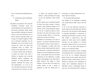 have at various times troubled positivists
also.
1. Liberalization and the Wolfenden
Report
s The debate was initiated in 1957, when the
Wolfenden Committee made two
recommendations to the government: (1)
that private prostitution should remain
legal, and public soliciting be outlawed;
and (2) s that male homosexual acts in
private between consenting adults over
the age of 21 should be legalized. s What
was of particular importance was the
Wolfenden view of the function of the
criminal law, which was stated with
exceptional clarity as follows: The
function of the criminal law, as we see it,
is to preserve public order and decency,
to protect the citizen from what is
offensive or injurious, and to provide
safeguards against exploitation and
corruption of others..particularly the
specially vulnerable, the young, weak
and inexperienced.... It is not, in our
view, the function of the law to intervene
in the private lives of citizens, or to seek
to enforce any particular pattern of
behavior. s Their justification for saying
so was: the importance which society
and
the law ought to give to individual freedom
of choice and action insmatter of private
morality. Unless deliberate attempt is to be
made by society, acting through the agency
of s the law, to equate the sphere of crime
with that of sin, there must remain a realm
of private morality which is, in brief and
crude terms, not the law’s business.
Wolfenden was advocating a new spirit of
tolerance. Any private individual activities
that presented no threat to other citizens, or
to the maintenance of public order and
decency, should remain beyond the reach of
the criminal law. It should be noted that the
emphasis of the recommendation was firmly
on the s private sphere; there were no liberal
implications for the publication or public
display of pornography, or any other kind of
public behavior that might be found
offensive. Also the spirit of the report was
morally neutral, in that it passed no
judgment on what was taking place in
private place. It simply declared that it was
none of the law’s business.
2. John Stuart Mill and Liberty
The findings of the Wolfenden Committee
were clearly based on Mill’s classic essay On
Liberty.
In one of the most influential statements in
modern political and legal philosophy, Mill had
declared that: The sole end for which mankind
is warranted, individually or collectively, in
interfering with the liberty of action of any of
their number is self-protection. The only
purpose for which power can be rightfully
exercised over any member of a civilized
community, against his will, is to prevent harm
to others. His own good, either physical or
mental, is not a sufficient warrant.
According to the principle of harm. According
to this principle, there is no justification for the
use of the law (i.e. mankind collectively)
against citizens for any purpose other than the
prevention of harm to other citizens. The law is
limited in its function to the ‘self-defense’ of
society, and is legitimately employed if an
individual’s action is threatening society in
some way. The second point Mill is making is
 