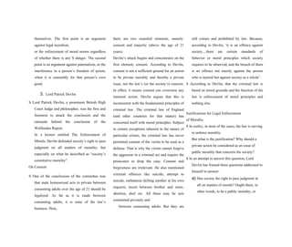 themselves. The first point is an argument
against legal moralism,
or the enforcement of moral norms regardless
of whether there is any S danger. The second
point is an argument against paternalism, or the
interference in a person’s freedom of action,
when it is ostensibly for that person’s own
good.
3. Lord Patrick Devlin
S Lord Patrick Devlin, a prominent British High
Court Judge and philosopher, was the first and
foremost to attack the conclusion and the
rationale behind the conclusion of the
Wolfenden Report.
In a lecture entitled The Enforcement of
Morals, Devlin defended society’s right to pass
judgment on all matters of morality, but
especially on what he described as “society’s
constitutive morality”.
On Consent
S One of the conclusions of the committee was
that male homosexual acts in private between
consenting adults over the age of 21 should be
legalized. As far as it is made between
consenting adults, it is none of the law’s
business. Here,
there are two essential elements, namely:
consent and majority (above the age of 21
years).
Devlin’s attack begins and concentrates on the
first element, consent. According to Devlin,
consent is not a sufficient ground for an action
to be private morality and thereby a private
issue, not the law’s (or the society’s) concern.
In effect, it means consent can overcome any
immoral action. Devlin argues that this is
inconsistent with the fundamental principles of
criminal law. The criminal law of England
(and other countries for that matter) has
concerned itself with moral principles. Subject
to certain exceptions inherent in the nature of
particular crimes, the criminal law has never
permitted consent of the victim to be used as a
defense. That is why the victim cannot forgive
the aggressor in a criminal act and require the
prosecutor to drop the case. Consent and
forgiveness are irrelevant. He also mentioned
criminal offences like suicide, attempt to
suicide, euthanasia (killing another at his own
request), incest between brother and sister,
abortion, duel etc. All these may be acts
committed privately and
between consenting adults. But they are
still crimes and prohibited by law. Because,
according to Devlin, ‘it is an offence against
society....there are certain standards of
behavior or moral principles which society
requires to be observed; and the breach of them
is an offence not merely against the person
who is injured but against society as a whole’.
S According to Devlin, that the criminal law is
based on moral grounds and the function of the
law is enforcement of moral principles and
nothing else.
Justifications for Legal Enforcement
of Morality
S In reality, in most of the cases, the law is serving
to enforce morality.
But what is the justification? Why should a
private action be considered as an issue of
public morality that concerns the society?
S In an attempt to answer this question, Lord
Devlin has framed three questions addressed to
himself to answer:
a) Has society the right to pass judgment at
all on matters of morals? Ought there, in
other words, to be a public morality, or
 