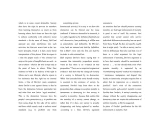 which is to some extent defensible. Society
does have the right to prevent its members
from harming themselves as much as from
harming others, but it does not have the right
to enforce conformity with collective moral
standards. s In the name of liberty, Mill had
opposed any state interference into such
activities, but Hart sets a new limit to the ‘no-
harm’ principle, which is in fact a more literal
interpretation of this phrase. What he argues is
s that the proper reach of the criminal law
stops at the point of tangible harm as such - to
self or others - whereas for Mill it stops only at
the point of harm to others. What Hart
endorses in Mill is his defense of the right to
follow one’s own lifestyle; what he rejects is
his insistence that this right has no internal
limits. s One of Devlin’s main complaints
about Devlin’s case against liberty is that he
blurs the distinction between paternalist law
and what Hart now labels ‘legal moralism’.
This is the distinction between laws for
people’s own protection (e.g. to prohibit one
from using drugs for the sake of his safety)
and laws which merely seek to enforce moral
standards (e.g. to prohibit one from
committing private
homosexual activity). It is easy to see how this
distinction can be blurred and the issue
confused. If behavior deemed to be immoral, it
is widely regarded as by definition harmful and
self- destructive; laws prohibiting it will be seen
as paternalistic and defensible. In Devlin’s
view, both are immoral and shall be forbidden;
but in Hart’s view only the first one shall be
included in s the criminal law.
Hart disputes Devlin's thesis saying that ‘it
assumes that immorality jeopardizes society,
when in fact there is no evidence of that
proposition.’ There are no empirical or practical
evidences that show that the change of morality
of a society is followed by its destruction.
While Hart conceded that some shared morality
is essential to the existence of society, he
questioned Devlin's leap from there to the
proposition that a change in society's morality is
tantamount to destroying it-- that society is
equal to its morality-- because that implies that
the morality of a society cannot change, or
rather that if it does, one society is actually
disappearing, and being replaced by another.
According to s Hart, Devlin's argument
amounts to
an assertion that law should preserve existing
morality, not that legal enforcement of morality
is good in and of itself. By contrast, Hart
asserted that society cannot only survive
individual differences in morality but can profit
from them, though he does not specify exactly
how it might profit. The idea is society can live
with its differences. Hart also said that even if
there is a valid argument for the legal
enforcement of morality, Devlin's argument as
to how that morality should be ascertained is
flawed: ". . . no one should think even when
popular morality is supported by an
'overwhelming majority' marked by widespread
' intolerance, indignation, and disgust' that
loyalty to democratic principles requires him to
admit that its imposition on a minority is
justified”. Hart's view of the connection
between society and society's morality is more
flexible than Devlin's. A society's morality can
change without the society disappearing and
democracy does not require the enforcement of
uniform morality, as Devlin suggested.
In place of Devlin's justification for the full
enforcement of morality, Hart
 