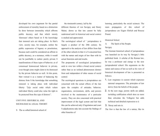 developed his own argument for the partial
enforcement of morality based on a distinction
he drew between immorality which affronts
public decency and that which merely
'distresses' others based on S the knowledge
that immoral acts are taking place. In Hart's
view, society may, for example, outlaw the
public expression of bigamy or prostitution,
because such could be considered an affront to
public decency, as a nuisance, while it would
not be justifiable to outlaw purely private S
manifestations of these types of behavior, or of
consensual homosexual behavior in private,
even though some might claim to be distressed
by the private behavior as well. At this point,
Hart viewed it as a matter of balancing the
distress from S the knowledge that something
immoral is taking place with individual
liberty: "[n]o social order which values
individual liberty could also value the right to
be protected from this type of distress”.
UNIT FIVE: HISTORICAL AND
SOCIOLOGICAL LEGAL THEORY
S The so called historical school of
the nineteenth century, led by the
different theories of von Savigny and Henry
Maine, shows us that law cannot be fully
understood until its historical and social context
is studied and appreciated.
The sociological school of 1
jurisprudence is
largely a product of the 20th century. Its
approach to the analysis of law differs from that
of the other schools in that it is S concerned less
with the nature and origin of law than with its
actual functions and end results.
The proponents of sociological jurisprudence
seek to view law within a broad social context
rather than as an isolated phenomenon distinct
from and independent of other means of social
control.
The sociological questions in jurisprudence are
concerned with the actual effects of the law
upon the complex of attitudes, behavior,
organization, environment, skills, and powers
involved in the maintenance of a particular
society. They are also concerned with practical
improvement of the legal system and feel that
this can be achieved only if legislation and court
S adjudications take into account the findings of
other branches of
learning, particularly the social sciences. The
main propagators of this school of
jurisprudence are Eugen Ehrlich and Roscoe
Pound.
Historical School
A. The Spirit of the People:
Savigny
The German historical school of jurisprudence
was launched on its way by Savigny’s little
published book. A scholar of the Roman law,
he was a professor and energy to the new
jurisprudential school. His arguments on the
nature and source of law as well as his view of
historical development of law is presented as
follows:
1. Law originates in custom which expresses
national uniqueness. The principles of law
derive from the beliefs of the people.
2. At the next stage, juristic skills are added,
including codification which does no more
than articulate the Volkgeist but adds
technical and detailed expression to it.
3. Decay and sets in.
The first is that the law of a nation, like its
 