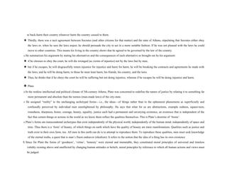 to back-harm their country whatever harm the country caused to them.
★ Thirdly, there was a tacit agreement between Socrates (and other citizens for that matter) and the state of Athens, stipulating that Socrates either obey
the laws or, when he sees the laws unjust, he should persuade the city to act in a more suitable fashion. If he was not pleased with the laws he could
move to other countries. This means his living in the country shows that he agreed to be governed by the law of the country.
s He summarizes his argument by stating his alternatives and the consequences of each alternative as brought out by his argument:
★ if he chooses to obey the court, he will die wronged (as victim of injustice) not by the laws but by men,
★ but if he escapes, he will disgracefully return injustice for injustice and harm for harm, he will be breaking the contracts and agreements he made with
the laws, and he will be doing harm; to those he must least harm, his friends, his country, and the laws.
★ Thus, he thinks that if he obeys the court he will be suffering but not doing injustice, whereas if he escapes he will be doing injustice and harm.
❖ Plato
s In the restless intellectual and political climate of 5th-century Athens, Plato was concerned to redefine the nature of justice by relating it to something far
more permanent and absolute than the nomos (man-made laws) of the city-state.
s He assigned “reality” to the unchanging archetypal forms—i.e., the ideas—of things rather than to the ephemeral phenomena as superficially and
confusedly perceived by individual men unenlightened by philosophy. He says that what for us are abstractions, example redness, square-ness,
roundness, sharpness, honor, courage, beauty, equality, justice each had a permanent and unvarying existence, an existence that is independent of the
fact that certain things or actions in the world as we know them reflect the qualities themselves. This is Plato’s doctrine of ‘forms’.
s Plato’s forms are transcendental archetypes that exist independently of the physical world, independently of the human mind, independently of space and
time. Thus there is a ‘form’ of beauty, of which things on earth which have the quality of beauty are mere manifestations. Qualities such as justice and
truth exist in their own form, too. All men in this earth can do is to attempt to reproduce them. To reproduce these qualities, men must seek knowledge
of the eternal truths, a quest that is man’s finest endeavor (idealism). It refers to the notion that the idea of a thing has its own existence
S Since for Plato the forms of ‘goodness’, ‘virtue’, ‘honesty’ were eternal and immutable, they constituted moral principles of universal and timeless
validity existing above and unaffected by changing human attitudes or beliefs, moral principles by reference to which all human actions and views must
be judged.
 