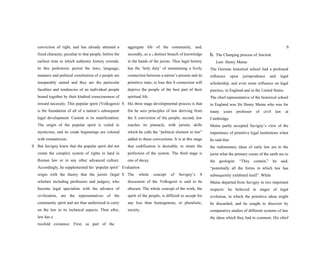 conviction of right, and has already attained a
fixed character, peculiar to that people, before the
earliest time to which authentic history extends.
In this prehistoric period the laws, language,
manners and political constitution of a people are
inseparably united and they are the particular
faculties and tendencies of an individual people
bound together by their kindred consciousness of
inward necessity. This popular spirit (Volksgeist)
is the foundation of all of a nation’s subsequent
legal development. Custom is its manifestation.
The origin of the popular spirit is veiled in
mysticism, and its crude beginnings are colored
with romanticism.
S But Savigny knew that the popular spirit did not
create the complex system of rights in land in
Roman law or in any other advanced culture.
Accordingly, he supplemented his ‘popular spirit’
origin with the theory that the jurists (legal
scholars including professors and judges), who
become legal specialists with the advance of
civilization, are the representatives of the
community spirit and are thus authorized to carry
on the law in its technical aspects. Then after,
law has a
twofold existence: First, as part of the
aggregate life of the community, and,
secondly, as a S distinct branch of knowledge
in the hands of the jurists. Thus legal history
has the ‘holy duty’ of maintaining a lively
connection between a nation’s present and its
primitive state; to lose this S connection will
deprive the people of the best part of their
spiritual life.
S His three stage developmental process is that
fist he sees principles of law deriving from
the S conviction of the people; second, law
reaches its pinnacle, with juristic skills
which he calls the “political element in law”
added to these convections. It is at this stage
that codification is desirable, to retain the
perfection of the system. The third stage is
one of decay.
Evaluation
S The whole concept of Savigny’s S
discussion of the Volksgeist is said to be
obscure. The whole concept of the work, the
spirit of the people, is difficult to accept for
any less than homogenous, or pluralistic,
society.
S
b. The Changing process of Ancient
Law: Henry Maine
The German historical school had a profound
influence upon jurisprudence and legal
scholarship, and even some influence on legal
practice, in England and in the United States.
The chief representative of the historical school
in England was Sir Henry Maine who was for
many years professor of civil law at
Cambridge.
Maine partly accepted Savigny’s view of the
importance of primitive legal institutions when
he said that
the rudimentary ideas of early law are to the
jurist what the primary crusts of the earth are to
the geologist. “They contain,” he said,
“potentially all the forms in which law has
subsequently exhibited itself”. While
Maine departed from Savigny in two important
respects: he believed in stages of legal
evolution, in which the primitive ideas might
be discarded; and he sought to discover by
comparative studies of different systems of law
the ideas which they had in common. His chief
 