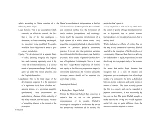 which according to Maine consists of s the
following three stages.
Legal fictions: That is any assumption which
conceals, or affects to conceal, the fact
that a rule of law has undergone s
alteration, its letter remaining unchanged,
its operation being modified. Examples
would be false allegations in writs to give
a court jurisdiction.
Equity: The development of a separate body
of rules, existing alongside the original
law and claiming superiority over it by
virtue of an inherent sanctity, is a second
mode of progress and change. Such a body
grew up under the Roman praetors, and
the English chancellors.
Legislation: This is the final stage of the
development sequence. It is the enactment
of a legislature in the form of either an 2.
autocrat prince, or a sovereign assembly
(parliament). These encasements are
authoritative s because of the authority of
the body and not, as with equity, because
of something inherent in the content of the
principles.
Criticism
Maine’s contribution to jurisprudence is that his
conclusions have not been proved; his scientific
and empirical method was the forerunner of
much modern jurisprudence and sociology.
Some doubt the sequential development of a
legal system of s which Maine wrote. They
argue that considerable latitude is inherent in the
content of primitive people’s customary
practice. It is not clear that primitive societies
move through the first three stages, nor that they
are static. Some studies of primitive tribes show
use of legislation, for example. Nor is it clear
that the s Anglo-Roman experience of fictions
and equity as the first two progressive stages is
universally experienced. An evolution along the
six-stage pattern should not be expected for
every legal system.
Sociological School
a. Living Law: Eugen Ehrlich
Unlike the Historical School that conceives a
nation’s law as tied to the primitive
consciousness of its people, Ehrlich’s
sociological conception of law located the law in
the present-day institutions of its society. He
points the law’s place in
society:At present as well as at any other time,
the center of gravity of legal development lies
not in legislation, nor in juristic science
(jurisprudence), nor in judicial decision, but in
society itself.
While studying the effects of written law on
the day to day commercial activities, Ehrlich
was led to the conception of the Living Law of
a community. He argued that there was a living
law independent of legal propositions and that
this living law is a proper study of the science
of law:
He noted that earlier legal theories that
recognize law as a sum of statutes and
judgments gave an inadequate view of the legal
reality of a community. He drew a distinction
between norms of decision and social norms or
norms of conduct. The latter actually govern
the life in a society and can be regarded in
popular consciousness, if not necessarily by
lawyers, as law. The point Ehrlich sought to
make was that the "living law" which regulates
social life may be quite different from the
norms for decision applied by courts.
 