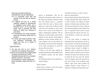 Historical) schools the following
characteristics may be emphasized:
★ It is concerned more with the
working of the law than its abstract
content.
★ It regards the law as a social
institution capable of improvement
by intelligent human effort, and it
considers that it is the sociologist
jurist’s duty to discover the best
means of aiding and directing S
such effort.
★ It emphasizes the social purposes
which law subserves rather than its
sanction.
★ It looks upon legal doctrines, rules
and standards functionally and
regard the form as a matter of
means only.
Legal Education
S He was the first to turn Holmes’
criticisms into complete new program.
S Pound and his school saw a legal system
as being a phenomenon S which
intimately interacts with the S prevalent
political, economic, and social
circumstances in a given society and
which constantly S alters with them in a
living
process of development. They are not
interested in the abstract content of rules or in
the logical and analytical connections which
may exist between them in a particular
system. What they want to discover about
legal rules is what concrete S effects in social
reality they aim to produce as soon as they
become “law in action” by the behavior of
judges or administrative authorities. Thus for
Pound, law is in the first place a means for the
ordering of social interests, and the judge in
balancing out these interests should S be a
“social engineer” who can only perform his
task properly if he has an accurate knowledge
of the actual circumstances on which his
decision will have an effect.
S Pound in his first works attacked the
existing legal education which depended more
on theoretical concepts and only inward
looking.
He insisted that teachers of law should have a
wider knowledge
Theory of Interest
Pound’s theory of interest is said to be by many
the focal point of his philosophy.
He defines an interest as a claim or want or
desire of a human being or
group of human beings which the human being
or group of human beings seeks to satisfy, and
of which, therefore, the ordering of human
relations in civilized society must take account.
The first task of the jurist is to take a census of
the claims and demands actually asserted. The
next is to generalize them in terms of social
interests because the concern of the law, as a
social institution, is strictly only with social
interests.
It is the social interest in securing the
individual interest that determines the law to
secure the latter. The third task confronting the
jurist is to decide on the principles upon which
conflicting interests should be weighed or
balanced in order to determine the extent to
which the respective interests are to be secured.
Thereafter, the jurists must consider the means
by which the law may secure the interests
which it recognizes, and in this connection we
must take account of the limitations upon
effective legal action which preclude the
complete securing of these interests. It is
important to remember, that these interests are
 