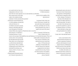 not created by the law; they exist (2) honor and reputation, determining the nature and extent of
independently of the law. It is the (3) Belief and opinion. the interest in honor Pound stresses
task of the law to take cognizance of s It is clear that there is an individual the importance of distinguishing it
their existence and to secure them, interest in the inviolability of the from the interest in reputation as part
subject to the conditions already physical person. of one's substance. The former is
mentioned. s In this connection three questions the claim of the individual to be
s Pound points out that though the law are pertinent: firstly, what is the secured in his dignity and honor as
is, strictly speaking, concerned only extent of this interest; secondly, how part of his personality. The latter is
with social interests, it is far has this interest been recognized the claim of the individual to be
nevertheless convenient to classify by the law; and thirdly, how far is this secured in his reputation as a part of
interests as individual, public and interest protected by law to-day. In his substance because, in a world in
social. Recognition of individual regard to the extent of the interest which credit plays so large a part
interests follows the recognition of Pound shows that it covers five one's good reputation has a definite
group interests. It is important to points: (1) Immunity of the body from money value.
remember that there is a social direct or indirect injury; (2) s Lastly, there is the individual interest
interest in the securing of individualPreservation and furtherance of in free belief and opinion. There is of
interests with a view to protecting bodily health; (3) Immunity of the will course a social interest in free
the individual moral and social life. from coercion; (4) Immunity of the speech and belief and opinion not
Hence there is not, as Pound shows, mind and the nervous system from merely as guarantees of political
a conflict between individual and injury; ( 5) Preservation and efficiency and instruments of social
social interests. There is a problem furtherance of mental health. The progress but also as furthering the
of balancing the social interest in the first three interests have long been moral and social life of the individual.
individual life with other social recognized by the law and are But this social interest often comes
interests; which is, of course, a very secured by the law to-day. The last in conflict with another very
different thing. two interests present a new problem, important social interest, namely, the
s Pound classifies individual interests and the law thereon is still in a interest in the security of social and
as (1) Interests of personality; (2) process of growth. political institutions, and
 