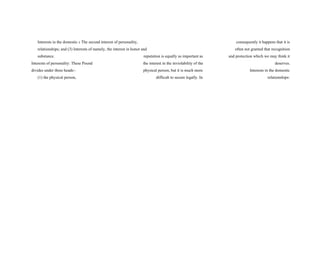 Interests in the domestic s The second interest of personality, consequently it happens that it is
relationships; and (3) Interests of namely, the interest in honor and often not granted that recognition
substance. reputation is equally as important as and protection which we may think it
Interests of personality: These Pound the interest in the inviolability of the deserves.
divides under three heads:- physical person, but it is much more Interests in the domestic
(1) the physical person, difficult to secure legally. In relationships:
 