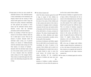 S Pound points out that one must consider the
individual interests of the individual parties
to these relationships in the maintenance and
integrity thereof and the securing of these
interests both against the world at large and
between the parties. Domestic relationships
are both personal and economic in their
nature and the individual interests therein
therefore involve both the individual
personality and the individual substance.
S There are according to Pound four types of
interests in the domestic relations which the
law is called upon to secure. These are (I)
interests of parents- demands which the
individual makes arising out of parental
relation; (2) interests of children-demands
which the individual makes arising out of the
filial relation; (3) interests of husbands -
demands which the individual makes arising
out of the marital relation; and (4), interests
of wives- demands which the individual
makes arising out of the conjugal relation.
These claims are made both against the other
party to the relationship and against the world
at large.
★ The relation of parent and
child: The claims of parents against the world
at large in respect of their children are
enumerated by Pound under three heads: (1)
the claim of the society of their children and
to their custody and control; (2) the claim to
the chastity of a daughter which is intimately
connected with the honor and mental comfort
of the parent; and (3) the claim to the services
of the child which is, of course, an interest of
substance. The claims of parents against their
children are, firstly, obedience and respect
(an interest of personality); secondly, service
for the profit of the household
(an interest of substance); and thirdly, support
from an adult child in case the parent is poor.
Accordingly the claim of parents to the
custody of their children and to control over
their upbringing has in modern times come to
be greatly limited in order to secure this
social interest. All civilized states have
statutes providing for' the compulsory
education of children and many have laws
making the
detention of children in public institutions
compulsory in all cases where the parents are
not fit to have control of their children.
★ The interests of children: As against the world
at large a child, as Pound points out, has an
interest in the relationship because of the duty
of the parent to support him during infancy or
even after majority if he is unable to support
himself and the parent has sufficient means.
This is an interest of substance recognized
and protected by our law, though not in the
Anglo-American law. The child also has an
interest in the society and affection of the
parent. As against the parent a child has three
claims: (1) support during infancy; (2)
education, as far as the financial position of
the parent allows; and
(3) in the case of indigent adult children
unable to support themselves, maintenance in
as far as the means of the parent permit. All
these interests are recognized and secured by
our law, though not by the Anglo- American
common law.
★ The claims of a husband against the world at
large
 
