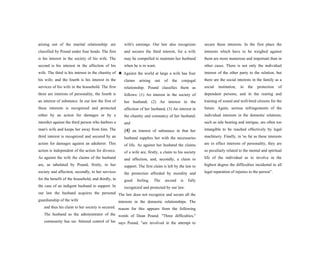 arising out of the marital relationship: are
classified by Pound under four heads. The first
is his interest in the society of his wife. The
second is his interest in the affection of his
wife. The third is his interest in the chastity of
his wife; and the fourth is his interest in the
services of his wife in the household. The first
three are interests of personality, the fourth is
an interest of substance. In our law the first of
these interests is recognized and protected
either by an action for damages or by a
interdict against the third person who harbors a
man's wife and keeps her away from him. The
third interest is recognized and secured by an
action for damages against an adulterer. This
action is independent of the action for divorce.
As against the wife the claims of the husband
are, as tabulated by Pound, firstly, to her
society and affection, secondly, to her services
for the benefit of the household, and thirdly, in
the case of an indigent husband to support. In
our law the husband acquires the personal
guardianship of the wife
and thus his claim to her society is secured.
The husband as the administrator of the
community has un- fettered control of his
wife's earnings. Our law also recognizes
and secures the third interest, for a wife
may be compelled to maintain her husband
when he is in want.
★ Against the world at large a wife has four
claims arising out of the conjugal
relationship. Pound classifies them as
follows: (1) An interest in the society of
her husband; (2) An interest in the
affection of her husband; (3) An interest in
the chastity and constancy of her husband;
and
(4) an interest of substance in that her
husband supplies her with the necessaries
of life. As against her husband the claims
of a wife are, firstly, a claim to his society
and affection, and, secondly, a claim to
support. The first claim is left by the law to
the protection afforded by morality and
good feeling. The second is fully
recognized and protected by our law.
The law does not recognize and secure all the
interests in the domestic relationships. The
reason for this appears from the following
words of Dean Pound. "Three difficulties,"
says Pound, "are involved in the attempt to
secure these interests. In the first place the
interests which have to be weighed against
them are more numerous and important than in
other cases. There is not only the individual
interest of the other party to the relation, but
there are the social interests in the family as a
social institution, in the protection of
dependent persons, and in the rearing and
training of sound and well-bred citizens for the
future. Again, serious infringements of the
individual interests in the domestic relations,
such as tale bearing and intrigue, are often too
intangible to be reached effectively by legal
machinery. Finally, in 'so far as these interests
are in effect interests of personality, they are
so peculiarly related to the mental and spiritual
life of the individual as to involve in the
highest degree the difficulties incidental to all
legal reparation of injuries to the person”.
 