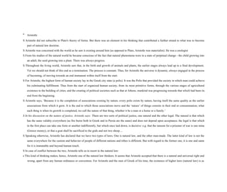 * Aristotle
S Aristotle did not subscribe to Plato's theory of forms. But there was an element in his thinking that contributed a further strand to what was to become
part of natural law doctrine.
S Aristotle was concerned with the world as he saw it existing around him (as opposed to Plato, Aristotle was materialist). He was a zoologist
S From his studies of the natural world he became conscious of the fact that natural phenomena were in a state of perpetual change - the child growing into
an adult; the seed growing into a plant. There was always progress.
S Throughout the living world, Aristotle saw that, in the birth and growth of animals and plants, the earlier stages always lead up to a final development.
Yet we should not think of this end as a termination. The process is constant. Thus, for Aristotle the universe is dynamic, always engaged in the process
of becoming, of moving towards an end immanent within itself from the start.
S For Aristotle, the highest form of human society lay in the Greek city state (a polis). It was the Polis that provided the society in which man could achieve
his culminating fulfillment. Thus from the start of organized human society, from its most primitive forms, through the various stages of agricultural
existence to the building of cities, and the creating of political societies such as that at Athens, mankind was progressing towards that which had been its
end from the beginning.
S Aristotle says, ‘Because it is the completion of associations existing by nature, every polis exists by nature, having itself the same quality as the earlier
associations from which it grew. It is the end to which those associations move and the ‘nature’ of things consists in their end or consummation; what
each thing is when its growth is completed, we call the nature of that thing, whether it be a man or a horse or a family.’
S In his discussion on the nature of justice, Aristotle says: There are two sorts of political justice, one natural and the other legal. The natural is that which
has the same validity everywhere (as fire burns both in Greek and in Persia are the same) and does not depend upon acceptance; the legal is that which
in the first place can take one form or another indifferently, but which once laid down, is decisive: e.g. that the ransom for a prisoner of war is one mina
(Greece money), or that a goat shall be sacrificed to the gods and not two sheep....
S Speaking otherwise, Aristotle has declared that we have two types of laws. One is natural law, and the other man-made. The latter kind of law is not the
same everywhere for the custom and behavior of people of different nations and tribes is different. But with regard to the former one, it is one and same
for it is immutable and beyond human touch.
S In case of conflict between the two, Aristotle tells us to resort to the natural law:
s This kind of thinking makes, hence, Aristotle one of the natural law thinkers. It seems that Aristotle accepted that there is a natural and universal right and
wrong, apart from any human ordinance or convention. For Aristotle and the men of Greek of his time, the existence of higher laws (natural law) is as
 