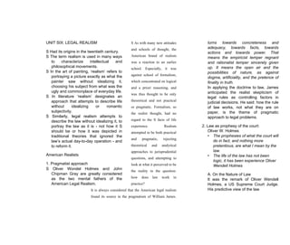 UNIT SIX: LEGAL REALISM
S Had its origins in the twentieth century.
S The term realism is used in many ways
to characterize intellectual and
philosophical movements.
S In the art of painting, ‘realism’ refers to
portraying a picture exactly as what the
painter saw without idealizing it,
choosing his subject from what was the
ugly and commonplace of everyday life.
S In literature ‘realism’ designates an
approach that attempts to describe life
without idealizing or romantic
subjectivity.
S Similarly, legal realism attempts to
describe the law without idealizing it, to
portray the law as it is - not how it S
should be or how it was depicted in
traditional theories that ignored the
law’s actual day-to-day operation - and
to reform it.
American Realists
1. Pragmatist approach
S Oliver Wondel Holmes and John
Chipman Gray are greatly considered
as the two mental fathers of the
American Legal Realism.
turns towards concreteness and
adequacy, towards facts, towards
actions and towards power. That
means the empiricist temper regnant
and rationalist temper sincerely given
up. It means the open air and the
possibilities of nature, as against
dogma, artificiality, and the pretence of
finality in truth.
In applying the doctrine to law, James
anticipated the realist skepticism of
legal rules as controlling factors in
judicial decisions. He said: how the rule
of law works, not what they are on
paper, is the theme of pragmatic
approach to legal problems.
2. Law as prophesy of the court:
Oliver W. Holmes
• The prophesies of what the court will
do in fact, and nothing more
pretentious, are what I mean by the
law.
• The life of the law has not been
logic, it has been experience Oliver
Wendell Holmes
A. On the Nature of Law
It was the remark of Oliver Wendell
Holmes, a US Supreme Court Judge.
His predictive view of the law
S As with many new attitudes
and schools of thought, the
American brand of realism
was a reaction to an earlier
school. Especially, it was
against school of formalism,
which concentrated on logical
and a priori reasoning, and
was thus thought to be only
theoretical and not practical
or pragmatic. Formalism, so
the realist thought, had no
regard to the S facts of life
experience. Realism
attempted to be both practical
and pragmatic, rejecting
theoretical and analytical
approaches to jurisprudential
questions, and attempting to
look at what it perceived to be
the reality in the question:
how does law work in
practice?
It is always considered that the American legal realism
found its source in the pragmatism of William James.
 