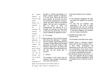 accused in criminal proceedings or a
litigant, whether plaintiff or defendant,
in a civil action. When the bad man
hires a lawyer, all he wants is to know
the practical consequences of doing a
certain act (which might be considered
illegal). The bad man is pragmatic in
that he wants to know the
consequences not because he is a
moralist, but because he knows there
is what one may call the law, a force he
cannot challenge as applied by courts.
B. On morality
s Legal positivists, such as Austin argued
that without the distinction a.
between
law and morality, legal thinking became
confused. Holmes agreed with the legal
positivists on this point. Indeed, it was
Holmes’s belief that if all words with
moral connotation were eliminated from
the law, the law would gain in
precision.
C. Criticism
The limitation of this notion that the
essence of law consists of predictions
have been well explored.
It has been pointed out for, example,
that:
★ This approach disregards the rules
and laws that establish the judiciary
itself.
★ It also left out multitude rules
particularly in the field of public
administrative law that are properly
described as law but which do not lie
in the field of litigation and therefore
are not a matter of prediction.
3. Centrality of the judge: John
Chipman Gray
The Centrality of the Role of the Judge
s Another strand in American realism,
linked with the first but distinct from it,
is that which emphasizes the
significance of the role of the courts in
any consideration of the nature of law.
It is the role of the judge that is central
to a proper understanding of the law.
s This view was carried to its limit by J. C.
Gray, who regarded all law as judge-
made law. Statutes (legislations made
by parliament) are not laws by virtue of
their
has greatest
influence on
American legal
realism. s
Holmes was a
pragmatist in
that he
recognized the
relevance of
extralegal
factors. s As
early as his
publication in
1881 of The
Common Law
Holmes in a
famous passage
attacked the
view that the
Common Law
was an entirely
valid
manifestation of
higher reason hovering over the troubled waters of
the present, which could be concretized for the
 