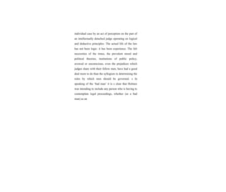 individual case by an act of perception on the part of
an intellectually detached judge operating on logical
and deductive principles: The actual life of the law
has not been logic: it has been experience. The felt
necessities of the times, the prevalent moral and
political theories, institutions of public policy,
avowed or unconscious, even the prejudices which
judges share with their fellow men, have had a good
deal more to do than the syllogism in determining the
rules by which men should be governed. s In
speaking of the ‘bad man’ it is s clear that Holmes
was intending to include any person who is having to
contemplate legal proceedings, whether (as a bad
man) as an
 