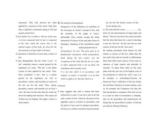 enactment. They only become law when
applied by a decision of the courts. Only then
does a legislative enactment spring to life and
acquire actual force.
S Gray defines law as follows: The law of the state
or of any organized body of men is composed
of the rules which the courts, that is, the
judicial organs of that body, lay down for the
determination of legal rights and duties.
S Legislation is therefore no more than a source of
law.
S Gray distinguishes ‘the law’ from ‘a law’. ‘A
law’ ordinarily means a statute passed by the
legislature of a state. ‘The law’ is the whole
system of rules applied by the courts. Thus,
Gray considered ‘a law’, that is, a statute
passed by the legislature (as well as
precedents, custom, and morality) as source of
the law not the law itself. Thus, statute,
precedent, custom, and morality are on Gray’s
view, the basis for the rules that the courts lay
down for making their decision. This means all
of them are not binding. The judge’s choice is
what matters.
B. On analytical Jurisprudence
Irrespective of the difference on centrality of
the sovereign on Austin’s concept of law, and
the centrality of the judge in Gray’s
philosophy, Gray warmly accepts the sharp
distinction of science of law and other forms of
ideologies. Speaking of the contribution made
by analytical/positivism S
jurisprudence, he says: The great gain in its
fundamental conceptions which jurisprudence
made during the last century was the
recognition of the truth that the law of a state
or other organized body is not an ideal, but
something which actually exists.
It is not that which is in accordance with
religion, or nature, or morality; it is not that
which it ought to be. But that which it is.
S
Criticism
S Gray suggests that until a statute had been
enforced by a court, it was not a rule at all, but
only a source of law. Likewise, the power of an
appellate court to overrule its precedents, and
the power of any court to interpret precedents,
led Gray to a similar conclusion that precedents
are not law but merely sources of law.
Yet he defines law
as “the rules that the courts..........................lay
down for the determination of legal rights and
duties”. Thus he was led to the curious position
that the rules laid down by a court in deciding
a case are “the law” for the case but are only
sources of the law for the “next case”.
By making precedents (and statutes for that
matter) as sources of the law, rather than the
law itself, Gray did not classify or differentiate
them from other lesser sources of law such as,
opinions of legal experts and principle of
morality. To place these latter on the same
plane with the case law of the highest court of
the jurisdiction in which the “next” case is to
be decided, is misleading.(Criticism by
Patterson) Gray’s definition of the law denies
the facilitative function of certain statutes, such
as, for example, the Companies Act (any law
that incorporates a company). One does not go
to a court in order to incorporate a company,
and yet the procedures and requirements for
doing that are prescribed in statute. (Criticism
provided by Michael Doherty)
 