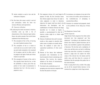 5. Juristic method as used in law and the
settlement of disputes.
S The first three jobs ensure society’s survival
and continuation, whilst the latter two
increase efficiency and expectations.
d. Characters of Realism
S By analyzing the realist movement in America,
Llewellyn came up with a list of
characteristics of the American legal realism.
Hence, the realist concept of law can be better
explained in the following ways:
1. The conception of law in flux, of moving
law, and of judicial creation of law.
2. The conception of law as a means to
social ends not as an end in itself; so that
any part needs constantly to be examined
for its purpose, and for its effect, and to
be judged in the light of both and of their
relation to each other.
3. The conception of society in flux, and in
flux typically faster than the law, so that
the probability is always given that any
portion of law needs re-examination to
determine how far it fits the society it
purports to serve.
4. The temporary divorce of Is and Ought for
purpose of study. By this Llewellyn means
that whereas appeal must always be made to
value judgments in order to determine
objectives for inquiry itself into what Is, the
observation, the description, and the
establishment of relations between the things
described are 5
to remain as largely as
possible a. uncontaminated by what the S
observer wishes might be or thinks ought
(ethically) to be.
5. Distrust of traditional rules and S concepts
insofar as they purport to describe what
either courts or people are actually doing.
Here, the emphasis is upon rules as
‘generalized predictions of what courts
will do.’
6. Distrust of the theory that traditional
prescriptive rule- formulations are the
heavily operative factor in producing court
decisions. This involves the tentative
adoption of the theory of rationalization
for the study of options.
7. The belief in the worthwhile-ness S of
grouping cases into narrower categories than
has been the practice in the past.
8. An insistence on evaluation of any part of the
law in terms of its effect, and an insistence on
the worthwhile-ness of attempting to
ascertain these effects.
9. Insistence on sustained and pragmatic attack
on the problems of law along any of these
lines.
Fact Skepticism: Jerome Frank
On Rule skepticism
Judge Jerome Frank categorizes the whole realist
movement into “rule skepticism” and “fact
skepticism”. According to rule skepticism, those
formal rules found in judicial decisions and in
books, were unreliable as guides in the prediction
of decisions. The fact that such a multiplicity of
rules exists and that some can lead to conflicting
results may mean that, in practice, in reaching a
decision a judge does not explore the whole
corpus of the relevant law, the statutes and the
earlier cases, and from these by a process of
distillation find the principle that guides him to
the correct decision.
Frank is saying that he has a doubt if the judge
can do all the research before decision. In the
common law a judge has to read a huge amount
 