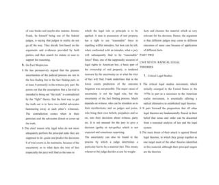 of case books and maybe also statutes. Jerome
Frank, he himself being one of the federal
judges, is saying that judges in reality do not
go all the way. They decide first based on the
arguments and evidences provided by both
parties, and then search for statute or case to
support his reasoning.
b. On Fact Skepticism
S He has persuasively argued that the greatest
uncertainties of the judicial process are not in
the law-finding but in the fact finding part; or
at least, S primarily in the witness-jury part. He
points out that the assumption that a fat-trial is
intended to bring out “the truth” is contradicted
by the “fight” theory, that the best way to get
the truth out is to have two skilful advocates
hammering away at each other’s witnesses.
The contradiction comes when in their
patrician zeal the advocates distort or cover up
the truth.
S The chief reason why legal rules do not more
adequately perform the principal tasks they are
supposed to do -guide and predict the decisions
S of trial courts-is, he maintains, because of the
uncertainty as to what facts the trier of fact
(especially the jury) will find as the ones to
which the legal rule or principle is to be
applied. A man in possession of real property
has a right to use “reasonable” force in
repelling willful intruders, but how can he tell,
when confronted with an intruder, what a jury
will subsequently find to be “reasonable”
force? Thus, one of the supposedly securest of
legal rights in American law, a basic part of
the ownership of real property, is rendered
insecure by the uncertainty as to what the trier
of fact will find. Frank underlines that in the
lower courts prediction of the outcome
litigation was not possible. The major cause of
uncertainty is not the legal rule, but the
uncertainty of the fact finding process. Much
depends on witness, who can be mistaken as to
their recollections; and on judges and juries,
who bring their own beliefs, prejudices and so
on, into their decisions about witness, party
etc. It is not unusual for the jury to give a
decision (guilty or not-guilty) which is not
expected and sometimes surprising.
The uncertainty can also be found in the
process by which a judge determines a
particular fact to be a material fact. This means
whenever the judge decides a case he weighs
facts and chooses the material which as very
relevant for his decision. Hence, the argument
is that different judges may come to different
outcomes of same case because of application
of different facts.
PART TWO
UNIT SEVEN: RADICAL LEGAL
THEORIES
1. Critical Legal Studies
S The critical legal studies movement, which
initially emerged in the United States in the
1970s in part as a successor to the American
realist movement, is essentially offering a
radical alternative to established legal theories.
S It puts forward the proposition that all other
legal theories are fundamentally flawed in their
belief that sense and order can be discerned
from a reasoned analysis of law and the legal
system
S The main thrust of their attack is against liberal
legal theories, in which they group together as
one target most of the other theories identified
in this material, although their principal targets
are the theories
 