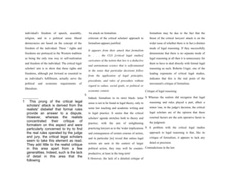 individual's freedom of speech, assembly,
religion, and in a political sense liberal
democracies are based on the concept of the
freedom of the individual. These 1
rights and
freedoms are portrayed in the Western tradition
as being the only true way to self-realization
and freedom of the individual. The critical legal
scholars' aim is to show that these rights and
freedoms, although put forward as essential to
an individual's fulfillment, actually serve the
political and economic requirements of
liberalism.
S
1 This prong of the critical legal
scholars' attack is derived from the
realists' disbelief that formal rules
provide an answer to a dispute.
However, whereas the realists
concentrated their critique of
formalism on this aspect and were
particularly concerned to try to find
the real rules operated by the judge
and jury, the critical legal scholars
seem to take this element as read.
They add little to the realist critique
in this area apart from a few
generalities. Indeed, such is the lack
of detail in this area that the
following
An attack on formalism
criticism of the critical scholars' approach to
formalism appears justified.
It appears from their attack that formalism
is: . . . the CLS [critical legal studies]
caricature of the notion that law is a deductive
and autonomous science that is selfcontained
in the sense that particular decisions follow
from the application of legal principles,
precedents, and rules of procedure without
regard to values, social goals, or political or
economic context.
Indeed, formalism in its strict black- letter
sense is not to be found in legal theory, only in
some law teaching and academic writing and
in legal practice. It seems that the critical
scholars' agenda stretches both to theory and
practice, with the aim of enlightening
practicing lawyers as to the 'wider implications
and consequences of certain courses of action,
and in particular [to] reveal that unless legal
actions are seen in the context of larger
political action, they may well be counter-
productive, at least in the long term'
S However, the lack of a detailed critique of
formalism may be due to the fact that the
thrust of the critical lawyers' attack is on the
wider issue of whether there is in fact a distinct
mode of legal reasoning. If they successfully
demonstrate that there is no separate mode of
legal reasoning at all then it is unnecessary for
them to have to deal directly with formal legal
reasoning as such. Roberto Unger, one of the
leading exponents of critical legal studies,
indicates that this is the real point of the
movement's critique of formalism.
Critique of legal reasoning
S Whereas the realists did recognize that legal
reasoning and rules played a part, albeit a
minor 'one, in the judge's decision, the critical
legal scholars are of the opinion that these
external factors are the sole operative factor in
the judgment.
S A problem with the critical legal studies
approach to legal reasoning is that, like its
critique of formalism, it appears to lack any
detail or precision.
Contradictions in the law
 