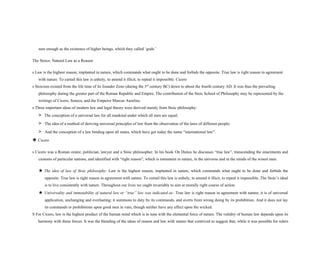 sure enough as the existence of higher beings, which they called ‘gods.’
The Stoics: Natural Law as a Reason
s Law is the highest reason, implanted in nature, which commands what ought to be done and forbids the opposite. True law is right reason in agreement
with nature. To curtail this law is unholy, to amend it illicit, to repeal it impossible. Cicero
s Stoicism existed from the life time of its founder Zeno (during the 3rd
century BC) down to about the fourth century AD. It was thus the prevailing
philosophy during the greater part of the Roman Republic and Empire. The contribution of the Stoic School of Philosophy may be represented by the
writings of Cicero, Seneca, and the Emperor Marcus Aurelius.
s Three important ideas of modern law and legal theory were derived mainly from Stoic philosophy:
> The conception of a universal law for all mankind under which all men are equal;
> The idea of a method of deriving universal principles of law from the observation of the laws of different people;
> And the conception of a law binding upon all states, which have got today the name “international law”.
❖ Cicero
s Cicero was a Roman orator, politician, lawyer and a Stoic philosopher. In his book On Duties he discusses “true law”, transcending the enactments and
customs of particular nations, and identified with “right reason”, which is immanent in nature, in the universe and in the minds of the wisest men.
★ The idea of law of Stoic philosophy: Law is the highest reason, implanted in nature, which commands what ought to be done and forbids the
opposite. True law is right reason in agreement with nature. To curtail this law is unholy, to amend it illicit, to repeal it impossible..The Stoic’s ideal
is to live consistently with nature. Throughout our lives we ought invariably to aim at morally right course of action.
★ Universality and immutability of natural law or “true” law was indicated as: True law is right reason in agreement with nature; it is of universal
application, unchanging and everlasting; it summons to duty by its commands, and averts from wrong doing by its prohibition. And it does not lay
its commands or prohibitions upon good men in vain, though neither have any effect upon the wicked.
S For Cicero, law is the highest product of the human mind which is in tune with the elemental force of nature. The validity of human law depends upon its
harmony with these forces. It was the blending of the ideas of reason and law with nature that contrived to suggest that, while it was possible for rulers
 