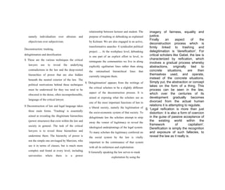 imagery of fairness, equality and
justice.
Finally an aspect of the
deconstruction process which is
firmly linked to trashing and
delegitimation is 'dereification'. For
critical scholars like Gabel, the law is
characterized by reification, which
involves a gradual process whereby
abstractions, originally tied to
concrete situations, are then
themselves used, and operate,
instead of the concrete situations.
Simply put, the abstraction or concept
takes on the form of a thing. This
process can be seen in the law,
which over the centuries of its
development gradually becomes
divorced from the actual human
relations it is attempting to regulate.
S 'Legal reification is more than just
distortion: it is also a form of coercion
in the guise of passive acceptance of
the existing world within the
framework of capitalism'.
Dereification is simply the recognition
and exposure of such fallacies, to
reveal the law as it really is.
namely individualism over altruism and
objectivism over subjectivism.
Deconstruction: trashing,
delegitimation and dereification
S These are the various techniques the critical
lawyers use to reveal the underlying
contradictions in the law and the deep-rooted
hierarchies of power that are also hidden
beneath the neutral exterior of the law. The
political motivations behind these techniques
must be understood for they too tend to be
obscured in the dense, often incomprehensible,
language of the critical lawyer.
S Deconstruction of law and legal language takes
three main forms. 'Trashing' is essentially
aimed at revealing the illegitimate hierarchies
(power structures) that exist within the law and
society in general. The task of the critical
lawyers is to reveal those hierarchies and
undermine them. The hierarchy of power is
not the simple one envisaged by Marxists, who
see it in terms of classes, but is much more
complex and found at every level, including
universities where there is a power
relationship between lecturer and student. The
purpose of trashing or debunking as explained
by Kelman: We are also engaged in an active,
transformative anarcho- S syndicalist political
project. ... At the workplace level, debunking
is one part of an explicit effort to level, to
reintegrate the communities we live in along
explicitly egalitarian lines rather than along
the rationalised hierarchical lines that
currently integrate them.
S 'Delegitimation' appears from the writings of
the critical scholars to be a slightly different
aspect of the deconstruction process. It is
aimed at exposing what the scholars see as
one of the most important functions of law in
a liberal society, namely the legitimation of
the socio-economic system of that society. To
delegitimate law the scholars attempt to strip
away the veneer of legitimacy to reveal the
ideological underpinnings of the legal system.
To many scholars the legitimacy conferred on
the social system by the law is vitally
important to the continuance of that system
with all its unfairness and exploitation:
S Generally speaking the law serves to mask
exploitation by using the
 