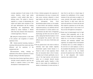 everyday experience of such women. In this
context, therefore, critical legal studies
contribute a useful method rather than a
defining context. The method is, however,
important as a means of demonstrating the
explicit and implicit male orientation of law
and legal administration and the resulting
disadvantage and marginalisation often
suffered by women. Katherine T. Bartlett
offers three basic elements which characterise
a feminist legal theory. These are:
(a) asking the 'woman question', i.e the extent
of the presence and recognition of women's
experience in law;
(b) feminist practical reasoning, meaning a
reasoning which proceeds from context and values
difference and the experience of the
unempowered; and
(c) consciousness raising, meaning an
exploration of the collective experience of women
through a sharing of individual experiences.
S Upon these bases feminist legal theory seeks to
articulate women's perspective upon law and
thereby to empower women in the future
development or redevelopment of law.
S From a feminist perspective the expression of
male domination in law may, in common with
other power structures subjected to critical
legal analysis, take both overt and covert, or
even unrecognised, forms. Overt
discrimination against women, as, for example,
in certain historic and sometimes continuing
employment practices, is by definition obvious
when encountered. It is closely similar to race
discrimination and other forms of illegitimate
disadvantage and falls more into the realm of
policy making than theoretical analysis. Covert
or unrecognised bias presents much more
difficult issues in the areas of both theory and
practice.
S The key question here is the extent to which an
inherently 'male' legal mindset implicitly
discriminates against women because it is
framed in terms of male experience which
does not necessarily relate to that of women.
Examples may be found, significantly, even in
some of the legal practices and provisions
which are in principle directed towards
securing gender equality. Equality is often
taken to mean simply the establishment of
identity in thetreatment of women and men. It
must first be said that in a broad range of
situations the establishment of the co-equal
treatment of men and women as people is, of
course, precisely what gender equality does
mean. However, in other issues, where the
needs and experiences of women and men and
their respective experiences are not the same,
such an approach tends to treat women 'as if
they are men with oppressive consequences.
S Women may be disadvantaged even by legal
structures which purportedly seek to take
account of female needs and experience but
which do so on the basis of analogy with
irrelevant, and sometimes outdated, male
experience. An example of this is the treatment
of maternity leave as, in effect, analogous to
the sick leave of a male employee, as well as
the assumption that parenting is an exclusively
female role, shown in the very limited
provision for paternity leave. Other failures of
law to deal adequately with women's
experience may readily be found.
 