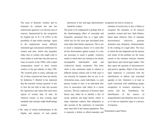 The issue of domestic violence and its
treatment by criminal law and law
enforcement agencies is an obvious area of
concern, characterised by the recognition
by English law in R v R [1991] of the
possibility of rape within marriage. Again
in the employment sector, different
retirement ages and pension entitlement for
women and men, which may prejudice
either men or women who might want to
retire earlier or work later, has also been an
issue of concern in the 1990s, with a major
compensation award to three women
workers in the gas industry in June 1996.
The essential point in many, although not
all, of these concerns has been put shortly
by Katherine T. Bartlett in her statement
that the essential 'woman question' in law
is: how the law fails to take into account
the experiences and values that seem more
typical of women than of men, for
whatever reason, or how existing legal
standards and concepts might disadvantage
women.
s The value of critical methodologies in the
display and analysis of such gender
distortions in law and legal administration
should be evident.
The point to be emphasised is perhaps that of
the disadvantaging effect of concealed and
frequently unrealised bias in a legal order
which has for the most part developed from
male rather than female experience. This is not
to assert a 'conspiracy theory' or to claim that
all law discriminates against women. It is also
not necessary to assert a gender- exclusive
model in which there are claimed to be wholly
incompatible 'individualist' male and
'collectivist' female viewpoints. This latter
claim is also sometimes made in relation to
different human cultures and in both cases it
can unwisely be forgotten that we are, in an
Aristotelian sense, social individuals, i.e. each
person, woman or man, is an individual who
lives in association with others in a social
structure. The key endeavour of feminist legal
theory may rather be to identify a fact of
social, political and legal history which in
many important respects fails adequately to
take account of the experience of somewhat
more than half of the human population. This
is expressly a failure to afford mutuality and
recognition not only to women as
members of society but, in fact, a failure to
recognize the mutuality of all society's
members, women and men. Such failures,
based upon whatever form of improper
discriminatory selectivity, generate
alienation and, ultimately, disfunctionality
in the working of a legal order. The ways
in which this has happened and the present
real extent of the problem are the issues
central to the interface between feminist
legal theory and critical legal studies. This
then opens the question of deconstructive
and positive agendas. Much of the critical
legal endeavour is concerned with the
identification of defects and concealed
agendas in law; feminism is at least as
much concerned with establishing proper
recognition of women's experience in
society and law. Nonetheless, the
identification of the sources of
marginalization and alienation may be seen
as at least an important stage in a process
of response.
Postmodern Legal Theory
 