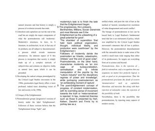 modernity's task is to finish the task
that the Enlightenment began.
S The progressives, the Lockeans,
Benthamites, Millians, Social- Darwinists
and most Marxists see S the
Enlightenment as the unleashing of a
great potential for good'.
'The shackles' of superstition 'that
held back political organization,
thought, individual liberty, and
production were overthrown' by the
Enlightenment (
Followers of modernity deride the
postmodern as 'chaotic, catastrophic,
nihilistic' and 'the end of good order'.
Postmodernists, on the other hand,
characterise modernity as 'an iron
cage of bureaucratization,
centralisation and S infinite
manipulation of the psyche by the
"culture industry" and the disciplinary
regimes of power and knowledge',
while portraying postmodernism as
'an exhilarating moment of rapture'.
S The post-Enlightenment concept of
progress, of constant modernisation,
with its overriding sense of movement
towards the truth or 'meta-narratives'
is rejected. In law, modernist theories
such as those S presented by Hart,
Kelsen, Dworkin and Finnis try to
portray law as a
natural structure and that history is simply a
process of evolution towards that truth.
S Liberalism and capitalism are not the end of the
road but are simply the major components of
what the postmodernists call 'modernity'.
Modernity's structures, its laws, its S
literature, its architecture, its art, in fact any of
its products, are all subject to 'deconstruction',
a process which reveals numerous
alternatives. An inherent aspect of S this
process is recognition that society is simply
made up of a complex network of
subjectivities and contains no objective truths
or natural laws upon which it can be
grounded.
S Developing the radical critique promulgated by
the Critical Legal Studies movement in the
1980s, postmodern legal theory offers a more
profound, indeed more disturbing vision of
law and society in the 1990s.
A Critique of the Enlightenment
S Postmodernism groups 'progressive' versions of
history under the label 'Enlightenment'.
Followers of these versions believe that the
'Enlightenment brings "light", and
unified whole, and posit the rule of law as the
method of 'neutral, nonsubjectivist resolution
of value disagreement and social conflict'.
The lineage of postmodernism in law can be
traced back to Legal Realism's fundamental
tenet that law is an instrument of policy, which
was amplified by the Critical Legal Studies
movement's statement that all law is politics.
However, the postmodernist disenchantment
with the rationalist desire to make sense of the
world is much more wide ranging than either
of its predecessors. Its targets are everything
from art to science and beyond.
Postmodernism, then, is the rejection of ...
faith in rationalism, and a recognition that any
argument, no matter how perfectly logical, is
only as good as its presuppositions. Thus the
postmodernist proclaims the death of western
'metanarratives' such as capitalism,
liberalism, and marxism. But along with their
rejection of rationality comes the rejection of
the possibility of truth.
Nevertheless, there is the possibility that
postmodernism, by rejecting many aspects of
modern society,
 