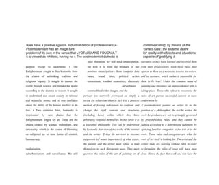 does have a positive agenda. industrialization of professional cul- communicating, by means of the
Postmodernism has an image ture. 'correct rules', the endemic desire
problem of its own in the sense that LYOTARD AND FOUCAULT for reality with objects and situations
it is viewed as nihilistic, having no s The postmodernist dialectic is capable of gratifying it.
purpose except to undermine. s The
Enlightenment sought to free humanity from
the chains of unthinking tradition and
religious bigotry. It sought to master the
world through science and remake the world
according to the dictates of reason. It sought
to understand and recast society in rational
and scientific terms, and it was confident
about the ability of the human intellect to do
this. s Two centuries later, humanity is
imprisoned by new chains that the
Enlightenment forged for us. These are the
chains created by science, technology, and
rationality, which in the course of liberating
us subjected us to new forms of control,
bureaucracy,
mediaization,
suburbanization, and surveillance. We still
need liberation, we still need emancipation,
but now it is from the products of our
previous emancipation - from computer data
bases, sound bites, political action
committees, voodoo economics, electronic
surveillance,
commodified video images, and the
perhaps too narrowly portrayed as simply a
recipe for relativism when in fact it is a positive
method of forcing individuals to confront and
change the rigid contexts and structures
(including laws) within which they have
arbitrarily confined themselves. In this sense it is
a liberating philosophy. This can be understood
by Lyotard's depiction of the world of the painter
and the writer: If they do not wish to become
supporters (of minor importance) of what exists,
the painter and the writer must refuse to lend
themselves to such therapeutic uses. They must
question the rules of the art of painting or of
narrative as they have learned and received them
from their predecessors. Soon those rules must
appear to them as a means to deceive, to seduce,
and to reassure, which makes it impossible for
them to be 'true'. Under the common name of
painting and literature, an unprecedented split is
taking place. Those who refuse to reexamine the
rules of art pursue successful careers in mass
conformism by
A postmodernist painter or writer is in the
position of a philosopher: the text he writes, the
work he produces are not in principle governed
by preestablished rules, and they cannot be
judged according to a determining judgment, by
applying familiar categories to the text or to the
work. Those rules and categories are what the
work of art itself is looking for. The artist and the
writer, then, are working without rules in order
to formulate the rules of what will have been
done. Hence the fact that work and text have the
 