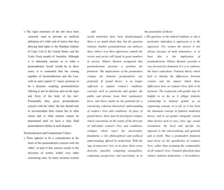 s The rigid structures of the law have been
variously used to provide an artificial
definition of a 'tribe' and of 'native title' thus
denying land rights to the Mashpee Indians
of Cape Cod in the United States, and the
Yorta Yorta people of Australia. Although
it is inherently unclear as to what a
postmodernist 'result' would be in these
cases, it is contended that the coming
together of 'postmodernism and the Law,
with its stern capital "L" intact, promises to
be a dynamic coupling, postmodernism
offering to put its delirious spin on the rigor
and fixity of the body of the law'.
Presumably then, given postmodernist
concern with the 'other', the law should seek
to accommodate their claims but to what
extent and in what manner cannot be
determined until we have a truly fluid
postmodernist debate in such disputes.
Postmodernism and Fundamental Values
s There appears to be a contradiction at the
heart of the postmodernist concern with the
'other', at least if this concern results in the
elevation of certain 'truths' over other
contrasting ones. In many societies women
and
racial minorities have been disadvantaged,
there is no doubt about that, but the question
remains whether postmodernism can embrace
these 'others' over their oppressors, namely the
sexists and racists still found in great numbers
in society. Hilaire Barnett recognized that
postmodernism presents a problem for
feminism: The implications of the postmodern
critique for feminist jurisprudence are
profound. If ‘grand theory’ is no longer
sufficient to explain women’s condition,
concepts such as patriarchy and gender, the
public and private, loose their explanatory
force, and throw doubt on the potential for a
convincing coherent theoretical understanding
of women’s lives and conditions. In place of
grand theory, there must be developed critiques
which concentrate on the reality of the diversity
of individual women's lives and conditions,
critiques which reject the universalist,
foundation a list philosophical and political
understanding offered by modernism. With the
'age of innocence' lost, in its place there exists
diversity, plurality, competing rationalities,
competing perspectives and uncertainty as to
the potentiality of theory.
s The question, in the radical tradition, is why a
particular individual is oppressed or is the
oppressor. For women the answer is not
always because of male dominance, or at
least that is the implication of
postmodernism. Hilaire Barnett, provides a
way forward for feminism if it is to embrace
the latest radicalism: Feminist theory which
fails to identify the differences between
women, and the impact which those
differences have on women's lives, fails to be
inclusive. The scepticism with gender may be
helpful in so far as it obliges feminist
scholarship to 'demote' gender as an
organising concept, in so far as it has been
the dominant concept in feminist modernist
theory, and to set gender alongside crucial
other factors such as race, class, age, sexual
orientation, the local and specific (as
opposed to the universalising and general)
and so forth. Thus a postmodern feminism
must focus on the specificities of women's
lives, rather than assuming the commonality
of all women's lives. Feminist pluralism must
replace feminist modernism. s Nevertheless,
 