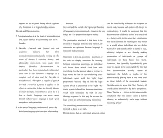 appears to be no grand theory which explains
why feminism is to be preferred to sexism.
Derrida and Deconstruction
S Poststructuralism is at the heart of postmodernism,
and Jaques Derrida S is commonly seen as its
founder.
S Derrida, Foucault and Lyotard are not
academic lawyers, but their
postmodernist/poststructuralist writing in the
areas of literary S criticism, history, and
philosophy respectively, have made their
impact. Derrida's deconstruction, in
particular, has been tremendously influential,
since law is like literature: Language is a
complex web of signs and, for Derrida, is
metaphorical. ? Metaphor is a figure of speech
in which a word or a phrase is applied to an
object or action that it does not literally denote
in order to imply a resemblance, as in he is a
lion in battle. Language can never mean
literally what it says - language is made up of
metaphors and symbolisms.
S In the use of language, modernism S posits the
belief that language discloses dire relationship
between
the word and the world - the S principal function
of language is representational - it depicts the way
things are. The proposition depicts reality.
The postmodern approach is that there is no
division of language into fact and opinion, all
statements are opinions because language is
inherently indeterminate.
Statements in law are assertions - assertions of
the truth but simply assertions. In choosing
between competing assertions, an individual
will favour those which clash least with
everything else that person takes to be true. In
legal terms the law is self-reinforcing since
individuals agree with the 'right' legal
propositions because they fit into the legal
system which is presumed to be 'right' -the
whole system is based on dominant assertions
which must ultimately be built on pure
ideology or power. In this way the law and the
legal system are self-perpetuating hierarchies.
The overriding postmodernist message is that
the truth is, there is no truth.
Derrida denies that an individual, group or culture
can be identified by adherence to scripture or
moral code, because such codes will always be
contradictory. It might be supposed that the
deconstruction of identity in this way may lead
to a better world, in the sense that a realisation
that such identities are meaningless may result
in a world where individuals do not define
themselves and identify others in terms of race,
ethnicity, religion, or sex, thereby making
persecution of individuals or groups of
individuals on these bases less likely.
However, that (possibly hypothetical) gain
may be argued to be outweighed by the fact
that deconstruction actually seems to
legitimate the beliefs or codes of the
persecutors by placing them at the same level
as those beliefs of the persecuted. Indeed,
Derrida seems to argue that 'like Nazism, all
creeds define themselves by their antipathies'.
Thus, 'Derrida is . . driven to the unacceptable
conclusion that one cannot claim a Jewish
identity as authentically one's own without
becoming a Nazi'
 