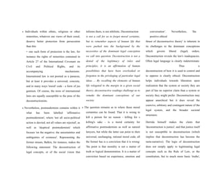 s Individuals within ethnic, religious or other
minorities, whatever our views of their creed,
deserve better protection from persecution
than this
- one such form of protection is the law, for
instance the rights of minorities contained in
Article 27 of the International Covenant on
Civil and Political Rights, and its
accompanying mechanisms.
International law is not posited as a panacea,
but at least it provides a universal, concrete,
and in many ways 'moral' code - a form of jus
gentium. Of course, the texts of international
laws are equally susceptible to the pens of the
deconstructionists.
s Nevertheless, postmodernism contains within it
what has been labelled 'affirmative
postmodernism', where 'not all socio-political
action is decried, not all values are rejected', as
well as 'skeptical postmodernism' which
focuses 'on the negative: the uncertainties and
ambiguities of existence'. Representing the
former stream, Balkin, for instance, makes the
following statement: The deconstruction of
legal concepts, or of the social vision that
informs them, is not nihilistic. Deconstruction
is not a call for us to forget moral certainty,
but to remember aspects of human life that
were pushed into the background by the
necessities of the dominant legal conception
we call into question. Deconstruction is not a
denial of the legitimacy of rules and
principles; it is an affirmation of human
possibilities that have been overlooked or
forgotten in the privileging of particular legal
ideas ... By recalling the elements of human
life relegated to the margin in a given social
theory, deconstructive readings challenge us to
remake the dominant conceptions of our
society.
s The question remains as to where those moral
certainties can be found. That it is wrong to
kill a person for no reason - killing for s
killing's sake - is a moral certainty for
affirmative postmodernists as well as natural
lawyers, but while the latter can point to their
universal, unchanging, rational moral code, all
the former has is a conviction that it is wrong:
'the point is that morality is not a matter of
truth or logical demonstration. It is a matter of
conviction based on experience, emotion and
conversation’. Nevertheless, 'the
positive ethical
thrust of deconstructive theory' is inherent in
its challenges to the dominant conceptions
which govern liberal (legal) orders.
Deconstruction reveals the law's inadequacies.
Often legal language is clearly indeterminate.
Thus a
deconstruction of how it is used to control and
to oppress is clearly ethical. Deconstruction
helps individuals towards liberation upon
realization that the system or society they are
part of has no superior claim than a system or
society they might prefer. Deconstruction may
appear anarchical but it does reveal the
coercive, arbitrary and contingent nature of the
legal system, and the broader societal
structures.
Derrida himself makes the claim that
'deconstruction is justice', and that justice itself
is not susceptible to deconstruction (which
implies that deconstruction has become the
meta-narrative). The logic of deconstruction
does not simply apply to legitimating legal
concepts such as the Rule of Law, or the
constitution, but to much more basic 'truths',
 