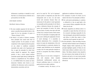 dichotomies or polarities is intended to reveal
that there is no rational process whereby one is
given priority over the other.
UNIT EIGHT: JUSTICE
John Rawls: Justice as Fairness
S
S The most complete argument for the theory of
justice is possibly that provided by Rawls, who
argues for his two principles of justice in
“Theory of Justice” (1972).
S His theory is of justice as fairness, accepting
those principles that would result from an
‘original position’ for the purpose of social
cooperation. In this original position the parties
set out, subject to conditions considered
reasonable (also under veil of ignorance) and
fair, to agree the principles by which their
society should be organized. The original
position is thus a social contract position
(remember natural rights theory?) although the
contract is a hypothetical one. The conditions
to S be fulfilled before the contract are basic
democratic freedoms (also known as pre-
conditions for democracy) such as expression,
demonstration, association, and vote
and to be voted for. The ‘veil of ignorance’
requires parties to temporarily put aside their
backgrounds such as envy, sex and status
(social and economic) because those are
unnecessary for the parties to reach agreement
on reasonable and fair principles for all. Rawls
makes a distinction between the concepts of
justice and conception of justice. He claims
that any theory of justice must deal with both
of these. By a concept of justice, Rawls means
the role of its principles in assigning rights and
duties and in defining the appropriate division
of social advantage. It is essentially an
objective phenomenon. By a conception of
justice, he means the interpretation of the role
of these principles in a particular situation; for
example, equal distribution can be interpreted
in many ways for many particular situations to
provide us conceptions like liberal, utilitarian
and so on.
Rawls’ theory in its own terms is designed to
cope with situations where mutually
disinterested (selfinterested) persons put
forward conflicting claims to a division of
goods and services under conditions
of moderate scarcity. His theory is of no
application in conditions of total scarcity.
S The conception of justice for Rawls can be
stated in the form of two principles as follows:
★ first, each person participating in a practice,
or affected by it, has an equal right to the
most extensive liberty compatible with a like
liberty for all; and
★ Second, inequalities are arbitrary unless it is
reasonable to expect that they will work out
for everyone's advantage (especially for the
least advantaged), and provided the positions
and offices to which they attach, or from
which they may be gained, are open to all.
S The first principle is about providing everyone
with basic human freedoms such as freedom of
thought, religion, belief, expression, etc. This
principle highlights equality of liberty for all,
which means nobody is entitled to more or less
liberty. The liberty referred to here should be
the most extensive that includes all the list of
freedoms and each to its most extent possible
(limitations which do not apply for all are not
allowed on
 