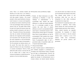 some). There is no absolute freedom and
therefore all of them have to be limited at
some point in order to make them compatible
with other people’s freedom s The second
principle is about equal distribution of primary
social resources to everyone and inequalities
are arbitrary but incentives should be provided
to the least advantaged without sacrificing the
interest of the rest. The public offices should
be open for all under fair electoral system and
positions should be allocated on the basis of
merit . The parties will choose these principles
since they are rational self-interested people
under the veil of ignorance and the principles
serve the interest of all. The parties also want
the social cooperation to work and therefore,
they want everyone to agree to the principles. s
The first principle has absolute priority over
the second. This means there cannot be a
trade-off of liberty for the sake of distribution
or economic development. However, Rawls
admits that under scarcity or poverty this rule
can be relaxed until a certain level of
economic development is reached because the
question is of survival rather than justice.
Will Kymlicka: Justice and Minority s Rights
s Virtually, all liberal democracies are either
multinational or Polyethnic, or both. The
'challenge of multiculturalism' is to
accommodate these national and ethnic
differences in a stable and morally defensible
way. It is increasingly accepted in many
countries that some forms of cultural
difference can only be accommodated through
special legal or constitutional measures, above
and beyond the common rights of s citizenship.
Some forms of group difference can only be
accommodated if their members have certain
group-specific rights. s There are at least three
forms of group-specific rights: (1) self- s
government rights; (2) polyethnic rights; and
(3) special representation rights.
1. Self-government Rights
The right of national groups to selfdetermination is
given (limited) recognition in international law.
According to the United Nations' Charter, 'all peoples
have the right to self-determination'. However, the
UN has not defined 'peoples', and it has generally
applied the principle of self-determination only to
overseas colonies, not internal national minorities,
even when the latter were subject to the same
sort of colonization and conquest as the former.
They demand certain powers of self-
government which they say were not
relinquished by their (often involuntary)
incorporation into a larger state.
One mechanism for recognizing claims to self-
government is federalism, which divides
powers between the central government and
regional subunits (provinces/ states/ cantons).
Where, national minorities are regionally
concentrated, the boundaries of federal
subunits can be drawn so that the national
minority forms a majority in one of the
subunits. Under these circumstances,
federalism can provide extensive self-
government
 