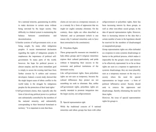 for a national minority, guaranteeing its ability
to make decisions in certain areas without
being outvoted by the larger society. One
difficulty in a federal system is maintaining the
balance between centralization and
decentralization.
S Similar systems of self-government exist, or are
being sought, by many other indigenous
peoples. A recent international declaration
regarding the rights of indigenous peoples S
emphasizes the importance of political self-
government. In many parts of the world,
however, the hope for political powers is
almost utopian, and the more immediate goal
is simply to secure the existing land base from
further erosion by S settlers and resource
developers. Indeed, a recent study showed that
the single largest cause of ethnic conflict in the
world today is the struggle by indigenous
peoples for the protection of their land rights.'
S Self-government claims, then, typically take the
form of devolving political power to a political
unit substantially controlled by the members of
the national minority, and substantially
corresponding to their historical homeland or
territory. S
It is important to note that these
claims are not seen as a temporary measure, or
as a remedy for a form of oppression that we
might (or ought) someday eliminate. On the
contrary, these rights are often described as
'inherent', and so permanent (which is one
reason why S national minorities seek to have
them entrenched in the constitution).
2. Polyethnic Rights
These group-specific measures are intended to
help ethnic groups and S religious minorities
express their cultural particularity and pride
without it hampering their success in the
economic and political institutions of the
dominant society.
Like self-government rights, these polyethnic
rights are not seen as temporary, because the
cultural differences they protect are not
something we seek to eliminate. But, unlike
self-government rights, polyethnic rights are
usually intended to promote integration into
the larger society, not selfgovernment.
3. Special representation right
While the traditional concern of S national
minorities and ethnic groups has been with either
selfgovernment or polyethnic rights, there has
been increasing interest by these groups, as
well as other non-ethnic social groups, in the
idea of special representation rights. However,
there is increasing interest in the idea that a
certain number of seats in the legislature should
be reserved for the members of disadvantaged
or marginalized groups.
Group representation rights are often defended
as a response to some systemic disadvantage or
barrier in the political process, which makes it
impossible for the group's views and interests
to be effectively represented. In so far as these
rights are seen as a response to oppression or
systemic disadvantage, they are most plausibly
seen as a temporary measure on the way to a
society where the need for special
representation no longer exists - a form of
political 'affirmative action'. Society should
seek to remove the oppression and
disadvantage, thereby eliminating the need for
these rights.
However, the issue of special representation
rights for groups is
 