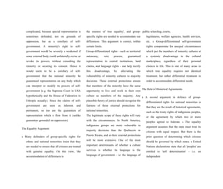 complicated, because special representation is
sometimes defended, not on grounds of
oppression, but as a corollary of self-
government. A minority's right to self-
government would be severely s weakened if
some external body could unilaterally revise or
revoke its powers, without consulting the
minority or securing its consent. Hence it
would seem to be a corollary of self-
government that the national minority be
guaranteed representation on any body which
can interpret or modify its powers of self-
government (e.g. the Supreme Court in USA
hypothetically and the House of Federation in
Ethiopia actually). Since the claims of self-
government are seen as inherent and
permanent, so too are the guarantees of
representation which s flow from it (unlike
guarantees grounded on oppression).
The Equality Argument
s Many defenders of group-specific rights for
ethnic and national minorities insist that they
are needed to ensure that all citizens are treated
with genuine equality. On this view, 'the
accommodation of differences is
the essence of true equality', and group-
specific rights are needed to accommodate our
differences. This argument is correct, within
certain limits.
Group-differentiated rights - such as territorial
autonomy, veto powers, guaranteed
representation in central institutions, land
claims, and language rights - can help rectify
this disadvantage, by alleviating the
vulnerability of minority cultures to majority
decisions. These external protections ensure
that members of the minority have the same
opportunity to live and work in their own
culture as members of the majority. Any
plausible theory of justice should recognize the
fairness of these external protections for
national minorities.
The legitimate scope of these rights will vary
with the circumstances. In North America,
indigenous groups are more vulnerable to
majority decisions than the Quebecois or
Puerto Ricans, and so their external protections
will be more extensive. One of the most
important determinants of whether a culture
survives is whether its language is the
language of government - i.e. the language of
public schooling, courts,
legislatures, welfare agencies, health services,
etc. s Group-differentiated self-government
rights compenstate for unequal circumstances
which put the members of minority cultures at
a systemic disadvantage in the cultural
marketplace; regardless of their personal
choices in life. This is one of many areas in
which true equality requires not identical
treatment, but rather differential treatment in
order to accommodate differential needs.
The Role of Historical Agreements
s A second argument in defence of group-
differentiated rights for national minorities is
that they are the result of historical agreements,
such as the treaty rights of indigenous peoples,
or the agreement by which two or more
peoples agreed to federate. s The equality
argument assumes that the state must treat its
citizens with equal respect. But there is the
prior question of determining which citizens
should be governed by which states. s United
Nations declarations state that all 'peoples' are
entitled to 'self determination' - i.e. an
independent
 
