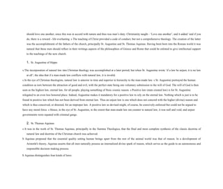 should love one another, since this was in accord with nature and thus was man’s duty. Christianity taught - ‘Love one another’, and it added ‘and if you
do, there is a reward - life everlasting. s The teaching of Christ provided a code of conduct, but not a comprehensive theology. The creation of the latter
was the accomplishment of the fathers of the church, principally St. Augustine and St. Thomas Aquinas. Having been born into the Roman world it was
natural that these men should reflect in their writings aspects of the philosophies of Greece and Rome that could be enlisted to give intellectual support
to the teachings of the new church.
1. St. Augustine of Hippo
s The incorporation of natural law into Christian theology was accomplished at a later period, but when St. Augustine wrote ‘if a law be unjust, it is no law
at all’; the idea that if a man-made law conflicts with natural law, it is invalid.
s In the eye of Christian theologists, natural law is anterior in time and superior in hierarchy to the man-made law. s St. Augustine portrayed the human
condition as torn between the attraction of good and evil, with the perfect state being one voluntary submission to the will of God. The will of God is then
seen as the highest law, eternal law, for all people, playing something of Stoic cosmic reason. s Positive law (state created law) is for St. Augustine
relegated to an even less honored place. Indeed, Augustine makes it mandatory for a positive law to rely on the eternal law. Nothing which is just is to be
found in positive law which has not been derived from eternal law. Thus an unjust law is one which does not concord with the higher (divine) reason and
which is thus conceived, or directed, for an improper law. A positive law so devised might, of course, be coercively enforced but could not be argued to
have any moral force. s Hence, in the eye of St. Augustine, to the extent that man-made law ran counter to natural law, it was null and void, and unjust
governments were equated with criminal gangs.
2. St. Thomas Aquinas
s It was in the work of St. Thomas Aquinas, principally in the Summa Theologica, that the final and most complete synthesis of the classic doctrine of
natural law and doctrine of the Christian church was achieved.
S Aquinas proposed that the essential quality setting human beings apart from the rest of the animal world was that of reason. In a development of
Aristotle's theory, Aquinas asserts that all men naturally possess an internalized divine spark of reason, which serves as the guide to an autonomous and
responsible decision making process.
S Aquinas distinguishes four kinds of laws:
 