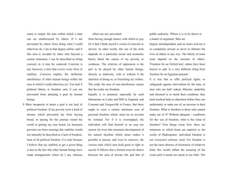 sense is simply the area within which a man
can act unobstructed by others. If I am
prevented by others from doing what I could
otherwise do, I am to that degree unfree; and if
this area is invaded by other men beyond a
certain minimum, I can be described as being
coerced, or, it may be, enslaved. Coercion is
not, however, a term that covers every form of
inability. Coercion implies the deliberate
interference of other human beings within the
area in which I could otherwise act. You lack S
political liberty or freedom only if you are
prevented from attaining a goal by human
beings.
S Mere incapacity to attain a goal is not lack of
political freedom. If my poverty were a kind of
disease which prevented me from buying
bread, or paying for the journey round the
world or getting my case heard, (as lameness
prevents me from running) this inability would
not naturally be described as a lack of freedom,
least of all political freedom. It is only because
I believe that my inability to get a given thing
is due to the fact that other human beings have
made arrangements where by I am, whereas
others are not, prevented
from having enough money with which to pay
for it that I think myself a victim of coercion or
slavery. In other words, this use of the term
depends on a particular social and economic
theory about the causes of my poverty or
weakness. The criterion of oppression is the
part to be played by other human beings,
directly or indirectly, with or without S the
intention of doing so, in frustrating my wishes.
The wider the area of non-interference means
that the wider my freedom.
Equally it is assumed, especially by such
libertarians as Locke and Mill in England, and
Constant and Tocqueville in France, that there
ought to exist a certain minimum area of
personal freedom which, must on no account
be violated. For if it is overstepped, the
individual will find himself in an area too
narrow for even that minimum development of
his natural faculties which alone makes it
possible to pursue, and even to conceive, the
various ends which men hold good or right or
sacred. It follows that a frontier must be drawn
between the area of private life and that of
public authority. Where it is to be drawn is
a matter of argument. Men are
largely interdependent, and no man's activity is
so completely private as never to obstruct the
lives of others in any way. The liberty of some
must depend on the restraint of others.
'Freedom for an Oxford don', others have been
known to add, 'is a very different thing from
freedom for an Egyptian peasant.'
It is true that to offer political rights, or
safeguards against intervention by the state, to
men who are half- naked, illiterate, underfed,
and diseased is to mock their condition; they
need medical help or education before they can
understand, or make use of, an increase in their
freedom. What is freedom to those who cannot
make use of it? Without adequate - conditions
for the- use of freedom, what is the value of
freedom? First things come first: there are
situations in which boots are superior to the
works of Shakespeare; individual freedom is
not everyone's primary need. For freedom is
not the mere absence of frustration of whatever
kind; this would inflate the meaning of the
word until it meant too much or too little. The
 