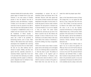 minimum freedom that he needs today, and the
greater degree of freedom that he may need
tomorrow, is not some species of freedom
peculiar to him, but identical with that of
professors, artists, and millionaires. s Equality
of liberty; not to treat others as I should not
wish them to treat me; payment of my debt to
those who alone have made possible my liberty
or prosperity or enlightenment; justice, in its
simplest and most universal sense- these are
the foundations of liberal morality. s
Philosophers with an optimistic view of human
nature and a belief in the possibility of
harmonizing interests, such as Locke, Adam
Smith or Mill, believed that social harmony
and progress were compatible with s reserving
a large area for private life over which neither
the state nor any other authority must be
allowed to trespass. Hobbes, and those who
agreed with him, especially conservative or
reactionary thinkers, argued that if men were
to be prevented from destroying one another
and making social life a jungle or a wilderness,
greater safeguards must be instituted to keep
them in their places; he wished
correspondingly to increase the area of
centralized control and decrease that of the
individual. However, both sides agreed that
some portion of human existence must remain
independent of the sphere of social control. To
invade that preserve, however small, would be
despotism. We must preserve a minimum area
of personal freedom if we are not to 'degrade
or deny our nature'. We cannot remain
absolutely free, and must give up some of our
liberty to preserve the rest. But whatever the
principle in terms of which the area of non-
interference is to be drawn, liberty in this sense
means liberty from; absence of interference s
beyond the shifting, but always recognizable,
frontier.
'All the errors which a man is likely to commit
against advice and warning are far outweighed
by the evil of allowing others to constrain him
to what they deem is good.' The defence of
liberty consists in the 'negative' goal of
warding off interference. To threaten a man
with persecution unless he submits to a life in
which he exercises no choices of his goals; to
block before him every door but one, (no
matter how noble the prospect upon which
it
opens, or how benevolent the motives of those
who arrange this), is to sin against the truth
that he is a man, a being with a life of his own
to live. This is liberty, as has been conceived
by liberals in the modern world. Freedom in
this sense is not, at any rate logically,
connected with democracy or self-government.
Selfgovernment may, overall, provide a better
guarantee of the preservation of civil liberties
than other regimes, and has been defended as
such by libertarians. But there is no necessary
connexion between individual liberty and
democratic rule.
" For the 'positive' sense of liberty comes to
light if we try to answer the question, not
'What am I free to do or be?' but 'By whom am
I ruled?' or 'Who is to say what I am, and what
I am not, to be or do?' The connexion between
democracy and individual liberty is weaker
than it seemed, to many advocates of both. The
desire to be governed by myself, or at any rate
to participate in the process by which my life is
to be controlled, may be as deep a wish as that
 