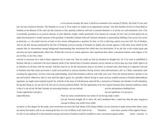 or an exercise-concept, the same is which are essential to the concept of Plainly, this kind of view can't
rely not true of positive theories. The freedom as we use it. Even where we simply on an opportunity-concept. view that freedom involves at least think of
freedom as the absence of We can't say that someone is free, partially collective self-rule is external obstacles, it is not the on a self-realisation view, if he
is essentially grounded on an exercise absence of such obstacles simply, totally unrealised, if for instance he concept, for this view (at least partly) for we
make discriminations is totally unaware of his potential, if identifies freedom with self- between obstacles as representing fulfilling it has never even arisen
as direction, i.e., the actual exercise of more or less serious infringements a question for him, or if he is directing control over one's life. An of freedom.
And we do this, because paralysed by the fear of breaking exercise-concept of freedom we deploy the concept against a with some norm which he has
requires that we discriminate among background understanding that internalised but which does not motivations. If we are free in the certain goals and
activities are more authentically reflect him. Within this exercise of certain capacities, then significant than others. conceptual scheme, some degree of we
are not free, or less free, when
exercise is necessary for a man to these capacities are in some way Thus we could say that my freedom be thought free. Or if we want to unfulfilled or
blocked. But the is restricted if the local authority think of the internal bars to freedom obstacles can be internal as well as puts up a new traffic light at an
as obstacles on all fours with the external. And this must be so, for the intersection close to my home; so external ones, then being in a capacities relevant
to freedom must that where previously I could cross position to exercise freedom, having involve some self-awareness, self- as I liked, consistently with
avoiding the opportunity, involves removing understanding, moral discrimination collision with other cars, now I have the internal barriers; and this is not
and self-control. Otherwise, their to wait until the light is green. In a possible without having to some exercise couldn't amount to freedom philosophical
argument, we might extent realised myself. So, with the in the sense of self-direction; and call this a restriction of freedom, but freedom of self-realisation,
having this being so, we can fail to be free not in a serious political debate. The the opportunity to be free requires because these internal conditions reason
is that it is too trivial, the that I already an exercising freedom. are not realised. activity and purposes inhibited here
A pure opportunity-concept is are not significant. It is not just a
impossible here. There are some considerations one matter of our having made a trade-
can put forward straight off to show off, and considered that a small loss that the pure (negative)
concept of liberty was worth fewer traffic
accidents, or less danger for the made; some restrictions are more the final arbiter of his being children; we are reluctant to speak serious than others, some
are utterly free/unfree, and we are retaining the here of a loss of liberty at all; what trivial. Therefore, some basic concern of the negative theory.
we feel we are trading off is discrimination among motivations Freedom would be modified to read: convenience against safety. seems essential to
 