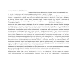 our concept of the absence of internal or external
freedom. A minute's reflection obstacle to what I truly or By contrast a law which forbids me shows
why this must be so. authentically want. from worshipping according to the Freedom is important to us because
form I believe in is a serious blow to we are purposive beings. But then Taylor asserted that this hybrid or liberty-, even a law which tried to there must be
distinctions in the middle position is untenable, where restrict this to certain times (as the significance of different kinds of we are willing to admit that we
can traffic light restricts my crossing of freedom based on the distinction in speak of what we truly want, as the intersection to certain times) the
significance of different against what we most strongly would be seen as a serious purposes. desire, and of some desires as
restriction. Why this difference obstacles to our freedom, while we
between the two cases? Because, Although we have to admit that there still will not allow for second- we have a background are internal, motivational,
necessary guessing. For to rule this out in understanding of some activities and conditions for freedom, we can principle is to rule out in principle goals as
highly significant for human perhaps still avoid any legitimating that the subject can ever be wrong beings and others as less so. One's of second-guessing
(anticipate or about what he truly wants. And how religious belief is recognised, even predict) of the subject. If our can he never, in principle, be wrong, by
atheists, as supremely important, negative theory allows for strong unless there is nothing to be right or because it is that by which the evaluation, allows
that some goals wrong about in this matter? believer defines himself as a moral are really important to us, and that Well, to resume what we have seen:
being. By contrast, my rhythm of other desires are seen as not fully our attributions of freedom make movement through the city traffic is ours, then can it
not retain the thesis sense against a background sense trivial. We don't want to speak of that freedom is being able to do what of more and less significant
these two in the same way. Freedom I want? That is, what I can identify purposes, for the question of is no longer just the absence of myself as wanting,
where this means freedom/ unfreedom is bound up external obstacle but the absence of not just what I identify as my with the frustration/fulfilment of our
external obstacle to significant strongest desire, but what I identify purposes. Further, our significant action, to what is important to man. as my true,
authentic desire or purposes can be frustrated by our There are discriminations to be purpose. The subject would still be own desires, and where these are
sufficiently based on is such a thing as getting it wrong, exercising self-understanding in
misapprehension, we consider them as we have seen, and the very order to be truly or fully free. We can as not really ours, and experience distinctions of
significance depend no longer understand freedom just them as restraints. A man's freedom on this fact. as an opportunity-concept.
can therefore, be curtailed by
internal, motivational obstacles, as But if this is so, then the crude CHAPTER TEN: EQUALIT
Y well as external ones. A man who is negative view of freedom is
‘Equality’ is a contested concept: driven by malice to jeopardise his untenable. Freedom can't just be the "People who praise it or disparage it most
 