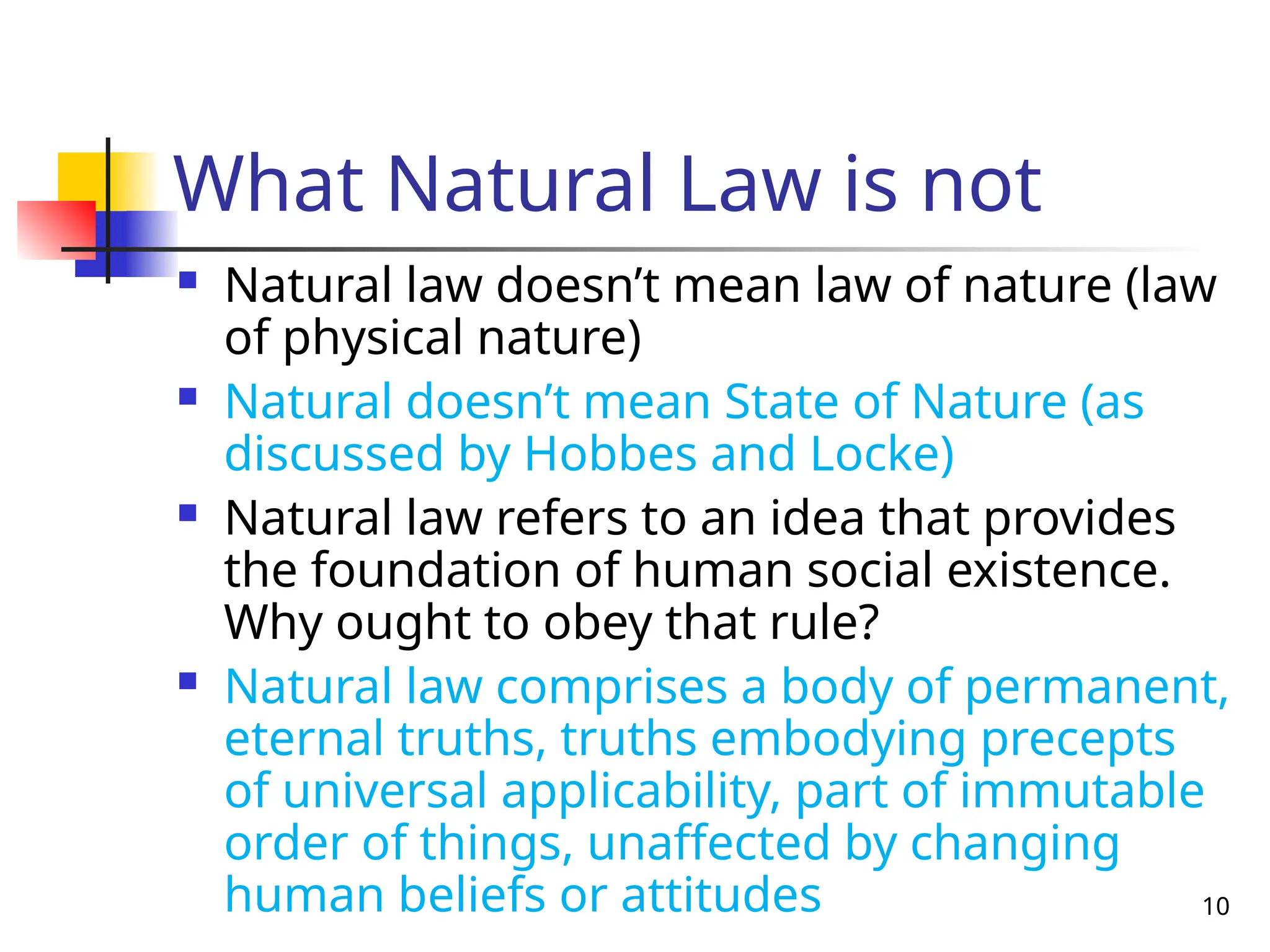 10
What Natural Law is not
 Natural law doesn’t mean law of nature (law
of physical nature)
 Natural doesn’t mean State of Nature (as
discussed by Hobbes and Locke)
 Natural law refers to an idea that provides
the foundation of human social existence.
Why ought to obey that rule?
 Natural law comprises a body of permanent,
eternal truths, truths embodying precepts
of universal applicability, part of immutable
order of things, unaffected by changing
human beliefs or attitudes
 