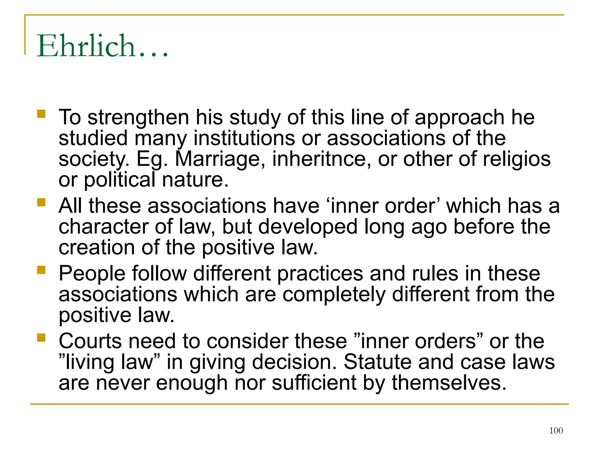 100
Ehrlich…
 To strengthen his study of this line of approach he
studied many institutions or associations of the
society. Eg. Marriage, inheritnce, or other of religios
or political nature.
 All these associations have ‘inner order’ which has a
character of law, but developed long ago before the
creation of the positive law.
 People follow different practices and rules in these
associations which are completely different from the
positive law.
 Courts need to consider these ”inner orders” or the
”living law” in giving decision. Statute and case laws
are never enough nor sufficient by themselves.
 