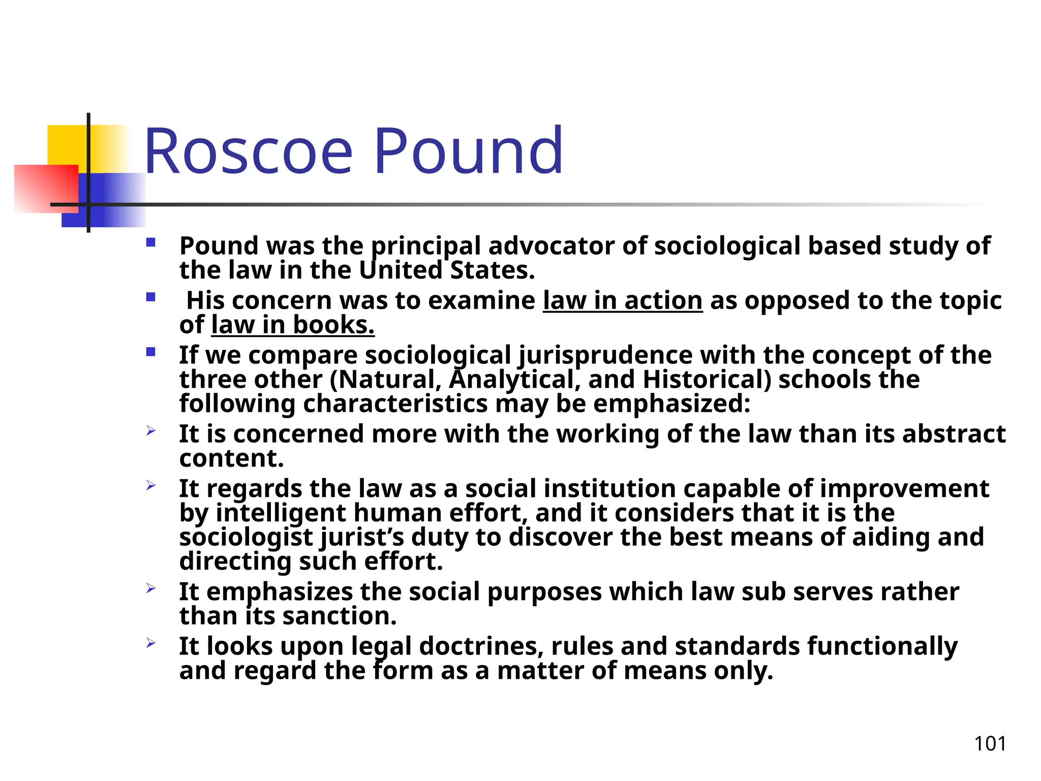 101
Roscoe Pound
 Pound was the principal advocator of sociological based study of
the law in the United States.
 His concern was to examine law in action as opposed to the topic
of law in books.
 If we compare sociological jurisprudence with the concept of the
three other (Natural, Analytical, and Historical) schools the
following characteristics may be emphasized:
 It is concerned more with the working of the law than its abstract
content.
 It regards the law as a social institution capable of improvement
by intelligent human effort, and it considers that it is the
sociologist jurist’s duty to discover the best means of aiding and
directing such effort.
 It emphasizes the social purposes which law sub serves rather
than its sanction.
 It looks upon legal doctrines, rules and standards functionally
and regard the form as a matter of means only.
 