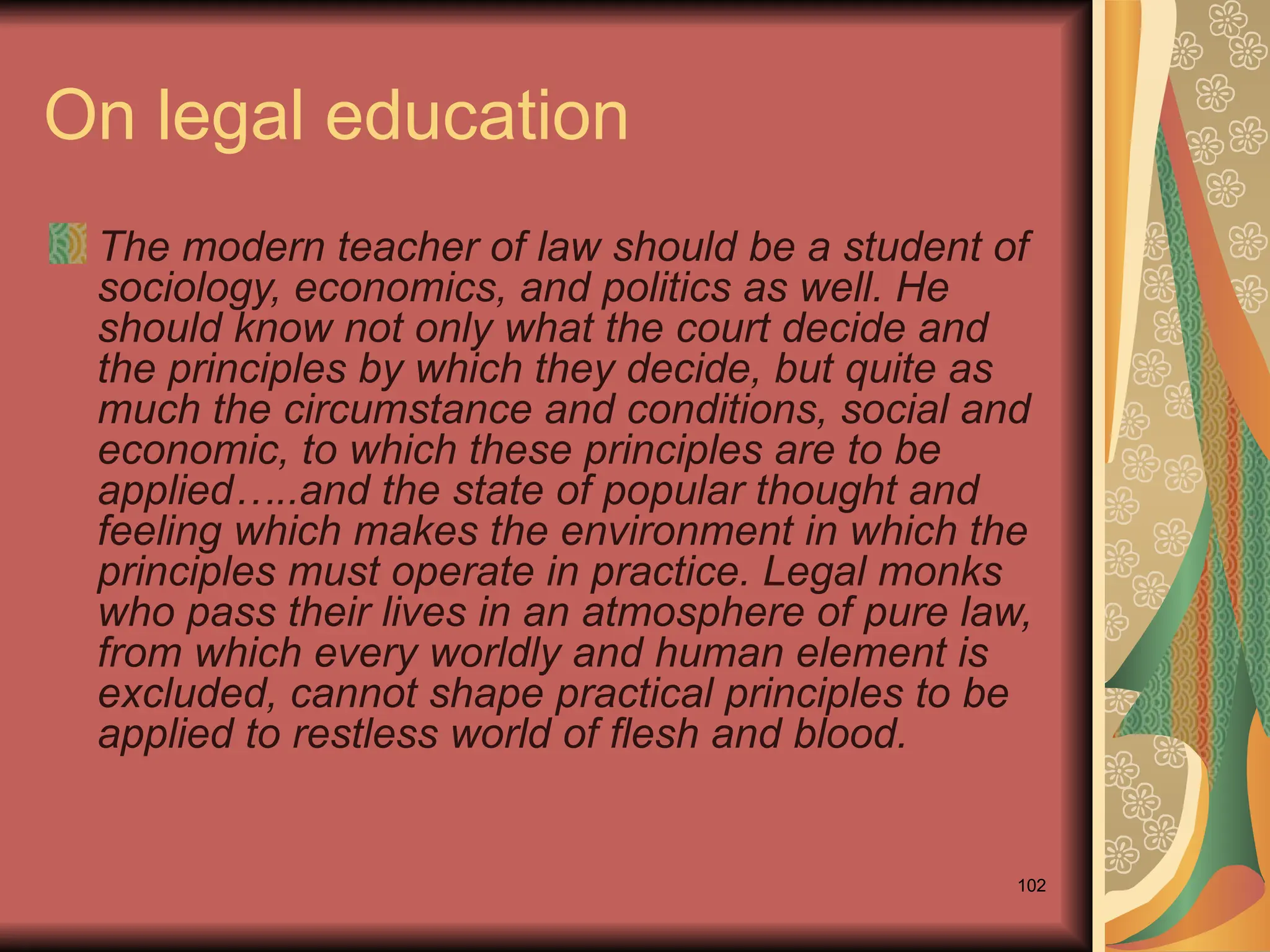 102
On legal education
The modern teacher of law should be a student of
sociology, economics, and politics as well. He
should know not only what the court decide and
the principles by which they decide, but quite as
much the circumstance and conditions, social and
economic, to which these principles are to be
applied…..and the state of popular thought and
feeling which makes the environment in which the
principles must operate in practice. Legal monks
who pass their lives in an atmosphere of pure law,
from which every worldly and human element is
excluded, cannot shape practical principles to be
applied to restless world of flesh and blood.
 