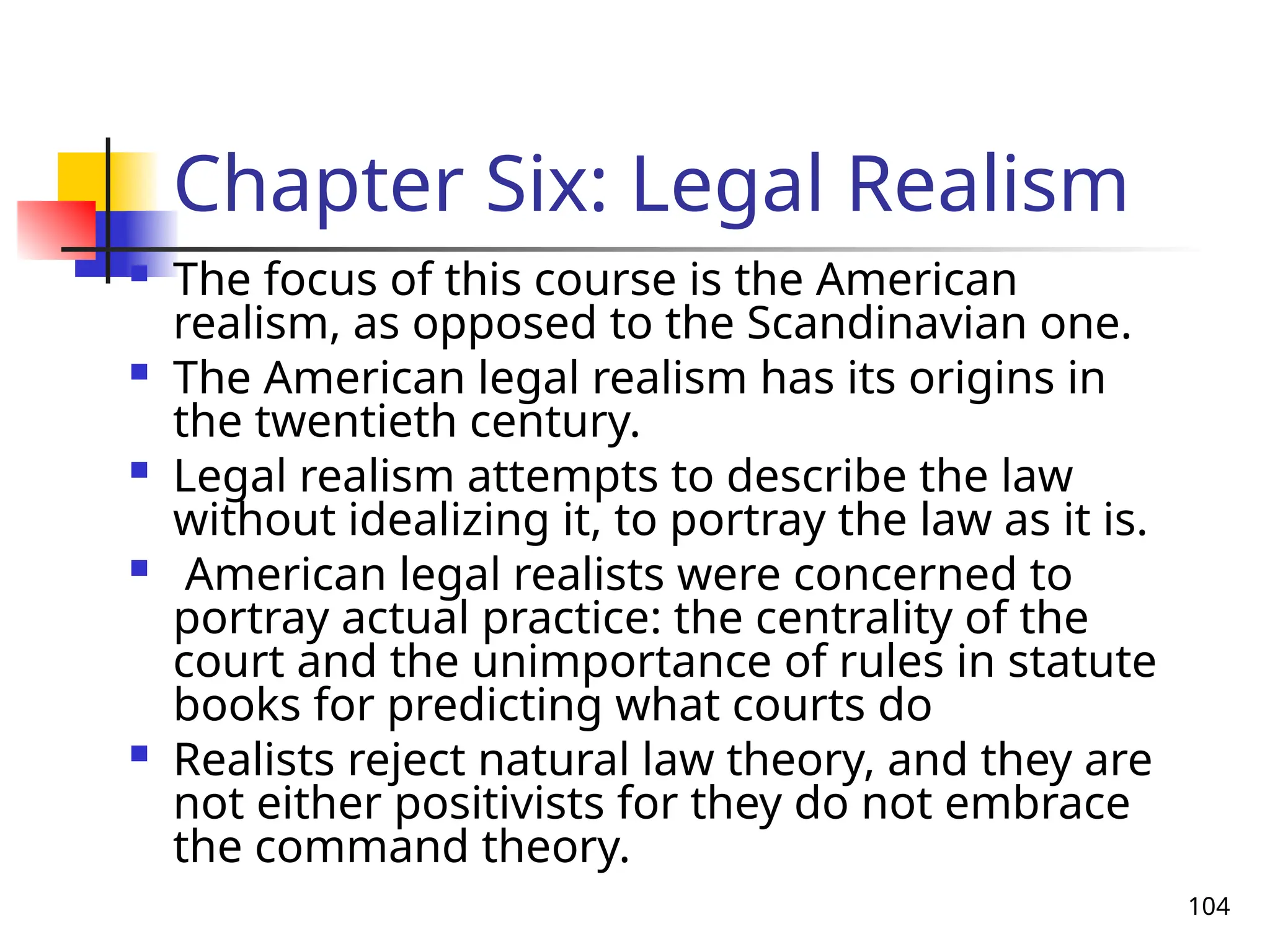 104
Chapter Six: Legal Realism
 The focus of this course is the American
realism, as opposed to the Scandinavian one.
 The American legal realism has its origins in
the twentieth century.
 Legal realism attempts to describe the law
without idealizing it, to portray the law as it is.
 American legal realists were concerned to
portray actual practice: the centrality of the
court and the unimportance of rules in statute
books for predicting what courts do
 Realists reject natural law theory, and they are
not either positivists for they do not embrace
the command theory.
 