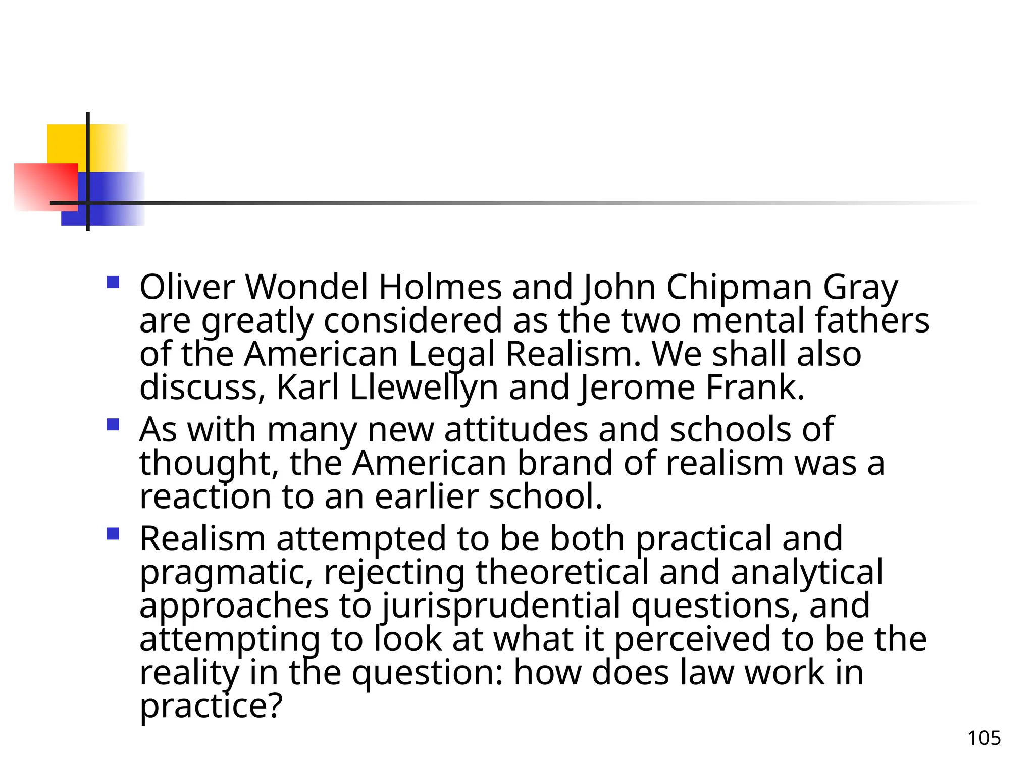 105
 Oliver Wondel Holmes and John Chipman Gray
are greatly considered as the two mental fathers
of the American Legal Realism. We shall also
discuss, Karl Llewellyn and Jerome Frank.
 As with many new attitudes and schools of
thought, the American brand of realism was a
reaction to an earlier school.
 Realism attempted to be both practical and
pragmatic, rejecting theoretical and analytical
approaches to jurisprudential questions, and
attempting to look at what it perceived to be the
reality in the question: how does law work in
practice?
 