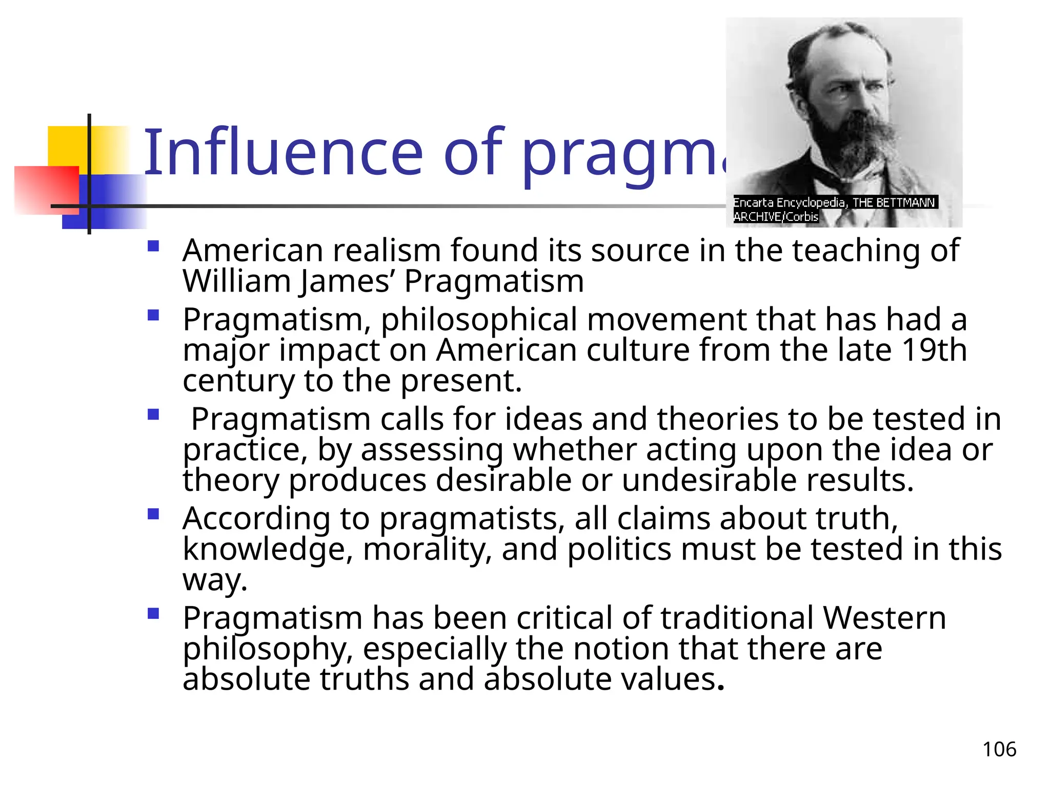 106
Influence of pragmatism
 American realism found its source in the teaching of
William James’ Pragmatism
 Pragmatism, philosophical movement that has had a
major impact on American culture from the late 19th
century to the present.
 Pragmatism calls for ideas and theories to be tested in
practice, by assessing whether acting upon the idea or
theory produces desirable or undesirable results.
 According to pragmatists, all claims about truth,
knowledge, morality, and politics must be tested in this
way.
 Pragmatism has been critical of traditional Western
philosophy, especially the notion that there are
absolute truths and absolute values.
 