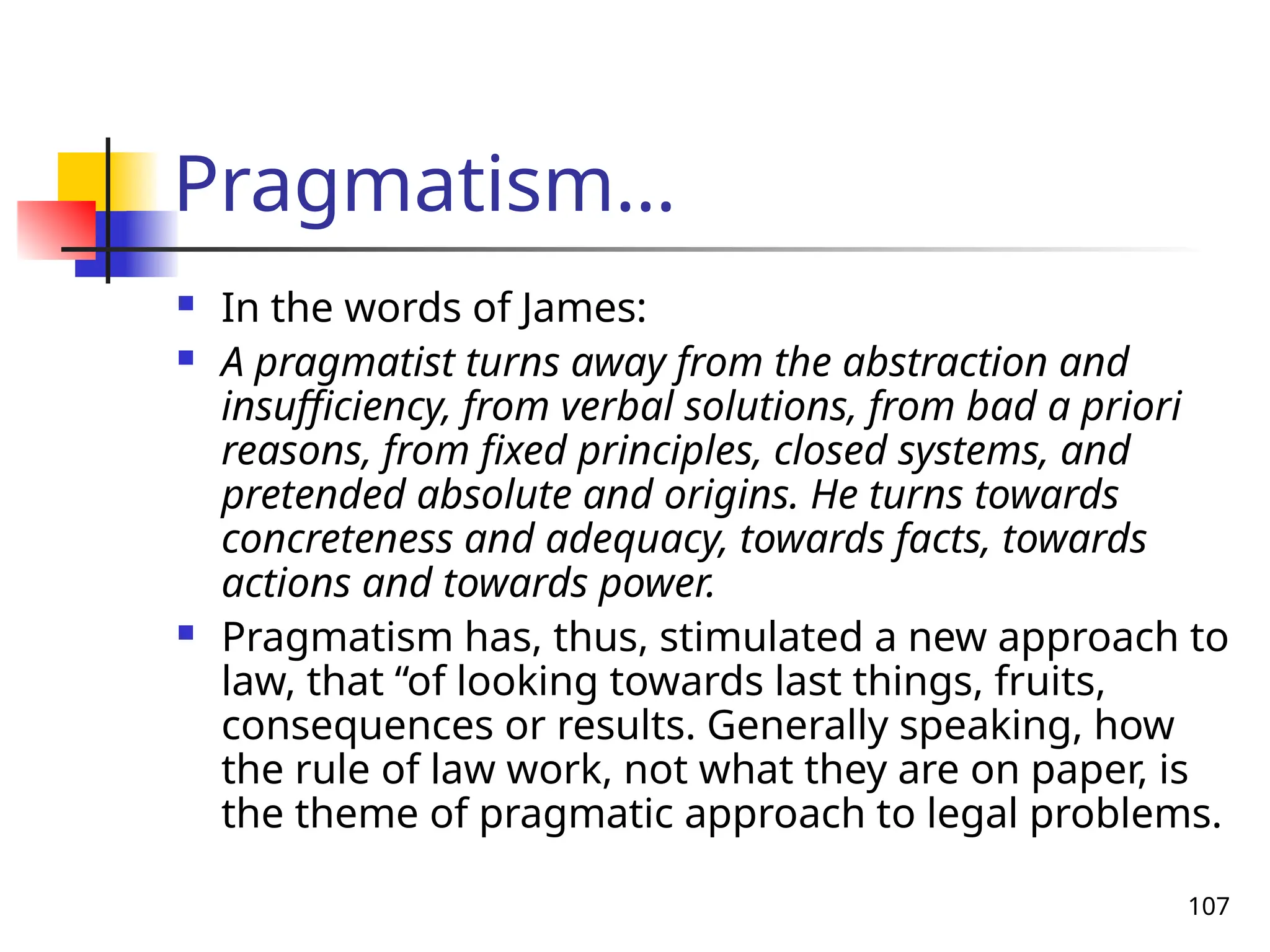 107
Pragmatism…
 In the words of James:
 A pragmatist turns away from the abstraction and
insufficiency, from verbal solutions, from bad a priori
reasons, from fixed principles, closed systems, and
pretended absolute and origins. He turns towards
concreteness and adequacy, towards facts, towards
actions and towards power.
 Pragmatism has, thus, stimulated a new approach to
law, that “of looking towards last things, fruits,
consequences or results. Generally speaking, how
the rule of law work, not what they are on paper, is
the theme of pragmatic approach to legal problems.
 